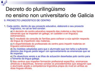 Decreto do plurilingüismo  no ensino non universitario de Galicia 9. PROXECTO LINGÜÍSTICO DE CENTRO 1.  Cada centro, dentro do seu proxecto educativo, elaborará o seu proxecto lingüístico, no cal se fará constar: a)  A decisión do centro educativo respecto das materias e das horas semanais que se imparten en galego, en castelán e en lingua(s) estranxeira(s). b)  O resultado da consulta ás familias para coñecer a súa opinión respecto da lingua de impartición das materias. c)  A dispoñibilidade do profesorado do centro para impartir materias en lingua(s) estranxeira(s). d)  As medidas adoptadas para que o alumnado que non teña o suficiente dominio das linguas poida seguir con aproveitamento as ensinanzas que se lle impartan. e)  Os obxectivos xerais e as liñas de actuación deseñadas polo centro para o fomento da lingua galega. f)  Nos centros que imparten formación profesional específica, ensinanzas artísticas e deportivas, faranse constar os procedementos que aseguren que o alumnado acade a competencia lingüística propia do nivel en ambas as dúas linguas oficiais . 