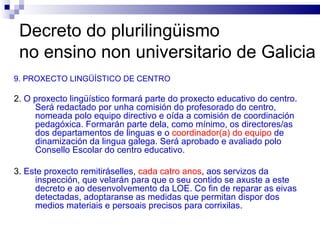 Decreto do plurilingüismo  no ensino non universitario de Galicia 9. PROXECTO LINGÜÍSTICO DE CENTRO 2.  O proxecto lingüístico formará parte do proxecto educativo do centro. Será redactado por unha comisión do profesorado do centro, nomeada polo equipo directivo e oída a comisión de coordinación pedagóxica. Formarán parte dela, como mínimo, os directores/as dos departamentos de linguas e o   coordinador(a) do equipo   de dinamización da lingua galega. Será aprobado e avaliado polo Consello Escolar do centro educativo. 3.  Este proxecto remitiráselles ,  cada catro anos ,  aos servizos da inspección, que velarán para que o seu contido se axuste a este decreto e ao desenvolvemento da LOE. Co fin de reparar as eivas detectadas, adoptaranse as medidas que permitan dispor dos medios materiais e persoais precisos para corrixilas. 