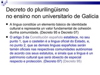 Decreto do plurilingüismo  no ensino non universitario de Galicia A lingua constitúe un elemento básico de identidade cultural e representa un valor fundamental de cohesión dunha comunidade. (Decreto 95 e Decreto 07) O artigo 3 da  Constitución española  establece, no seu punto 1, que o castelán é a lingua oficial do Estado, e, no punto 2, que as demais linguas españolas serán tamén oficiais nas respectivas comunidades autónomas de acordo cos seus estatutos, e sinala que a lingua é un patrimonio cultural que será obxecto de especial respecto e protección. (Decreto 07)   (Decreto 95) 