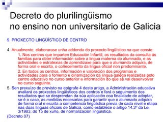Decreto do plurilingüismo  no ensino non universitario de Galicia 9. PROXECTO LINGÜÍSTICO DE CENTRO 4.  Anualmente, elaborarase unha addenda do proxecto lingüístico na que conste: 1. Nos centros que imparten Educación Infantil, os resultados da consulta ás familias para obter información sobre a lingua materna do alumnado, e as actividades e estratexias de aprendizaxe para que o alumando adquira, de forma oral e escrita, o coñecemento da lingua oficial non predominante. 2. En todos os centros, información e valoración dos programas e actividades para o fomento e dinamización da lingua galega realizadas polo centro educativo no curso anterior e información do que se vai desenvolver no curso seguinte. 5.  Sen prexuízo do previsto na epígrafe 4 deste artigo, a Administración educativa avaliará os proxectos lingüísticos dos centros e fará o seguimento dos resultados que se desprendan da súa aplicación coa finalidade de adoptar, se é o caso, as medidas necesarias para garantir que o alumnado adquira de forma oral e escrita a competencia lingüística previa de cada nivel e etapa nas dúas linguas oficiais de Galicia, como establece o artigo 14.3º da Lei 3/1983, do 15 de xuño, de normalización lingüística. (Decreto 07) 