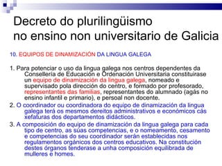 Decreto do plurilingüismo  no ensino non universitario de Galicia 10.  EQUIPOS DE DINAMIZACIÓN  DA LINGUA GALEGA 1. Para potenciar o uso da lingua galega nos centros dependentes da Consellería de Educación e Ordenación Universitaria constituirase un  equipo de dinamización da lingua galega , nomeado e supervisado pola dirección do centro, e formado por profesorado,  representantes das familias , representantes do alumnado (agás no ensino infantil e primario), e persoal non docente. 2.  O coordinador ou coordinadora do equipo de dinamización da lingua galega terá os mesmos dereitos administrativos e económicos cás xefaturas dos departamentos didácticos. 3.  A composición do equipo de dinamización da lingua galega para cada tipo de centro, as súas competencias, e o nomeamento, cesamento e competencias do seu coordinador serán establecidas nos regulamentos orgánicos dos centros educativos. Na constitución destes órganos tenderase a unha composición equilibrada de mulleres e homes. 