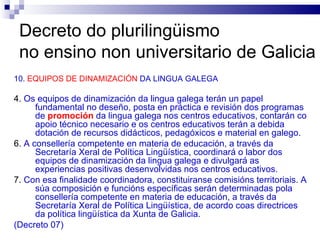 Decreto do plurilingüismo  no ensino non universitario de Galicia 10.  EQUIPOS DE DINAMIZACIÓN  DA LINGUA GALEGA 4.  Os equipos de dinamización da lingua galega terán un papel fundamental no deseño, posta en práctica e revisión dos programas de  promoción  da lingua galega nos centros educativos, contarán co apoio técnico necesario e os centros educativos terán a debida dotación de recursos didácticos, pedagóxicos e material en galego. 6.  A consellería competente en materia de educación, a través da Secretaría Xeral de Política Lingüística, coordinará o labor dos equipos de dinamización da lingua galega e divulgará as experiencias positivas desenvolvidas nos centros educativos. 7.  Con esa finalidade coordinadora, constituiranse comisións territoriais. A súa composición e funcións específicas serán determinadas pola consellería competente en materia de educación, a través da Secretaría Xeral de Política Lingüística, de acordo coas directrices da política lingüística da Xunta de Galicia. (Decreto 07) 