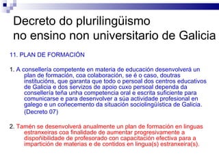 Decreto do plurilingüismo  no ensino non universitario de Galicia 11. PLAN DE FORMACIÓN 1.  A consellería competente en materia de educación desenvolverá un plan de formación, coa colaboración, se é o caso, doutras institucións, que garanta que todo o persoal dos centros educativos de Galicia e dos servizos de apoio cuxo persoal dependa da consellería teña unha competencia oral e escrita suficiente para comunicarse e para desenvolver a súa actividade profesional en galego e un coñecemento da situación sociolingüística de Galicia. (Decreto 07) 2.  Tamén se desenvolverá anualmente un plan de formación en linguas estranxeiras coa finalidade de aumentar progresivamente a dispoñibilidade de profesorado con capacitación efectiva para a impartición de materias e de contidos en lingua(s) estranxeira(s). 