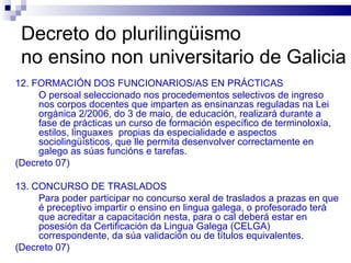 Decreto do plurilingüismo  no ensino non universitario de Galicia 12. FORMACIÓN DOS FUNCIONARIOS/AS EN PRÁCTICAS O persoal seleccionado nos procedementos selectivos de ingreso nos corpos docentes que imparten as ensinanzas reguladas na Lei orgánica 2/2006, do 3 de maio, de educación, realizará durante a fase de prácticas un curso de formación específico de terminoloxía, estilos, linguaxes  propias da especialidade e aspectos sociolingüísticos, que lle permita desenvolver correctamente en galego as súas funcións e tarefas. (Decreto 07) 13. CONCURSO DE TRASLADOS Para poder participar no concurso xeral de traslados a prazas en que é preceptivo impartir o ensino en lingua galega, o profesorado terá que acreditar a capacitación nesta, para o cal deberá estar en posesión da Certificación da Lingua Galega (CELGA) correspondente, da súa validación ou de títulos equivalentes. (Decreto 07) 