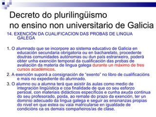 Decreto do plurilingüismo  no ensino non universitario de Galicia 14. EXENCIÓN DA CUALIFICACION DAS PROBAS DE LINGUA GALEGA 1.  O alumnado que se incorpore ao sistema educativo de Galicia en educación secundaria obrigatoria ou en bacharelato, procedente doutras comunidades autónomas ou dun país estranxeiro, poderá obter unha exención temporal da cualificación das probas de avaliación da materia de lingua galega   durante un máximo de tres cursos académicos . 2.  A exención suporá a consignación de “exento” no libro de cualificacións e mais no expediente do alumnado. 3.  O alumno ou a alumna terá que asistir ás aulas como medio de integración lingüística e coa finalidade de que co seu esforzo persoal, con materiais didácticos específicos e cunha axuda continua do seu profesorado, poida, ao remate do prazo da exención, ter un dominio adecuado da lingua galega e seguir as ensinanzas propias do nivel en que estea ou vaia matricularse en igualdade de condicións ca os demais compañeiros/as de clase. 