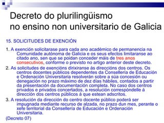 Decreto do plurilingüismo  no ensino non universitario de Galicia 15. SOLICITUDES DE EXENCIÓN 1.  A exención solicitarase para cada ano académico de permanencia na Comunidade autónoma de Galicia e os seus efectos limitaranse ao citado ano, sen que se poidan conceder máis de   tres anos consecutivos ,  conforme o previsto no artigo anterior deste decreto. 2.  As solicitudes de exencións dirixiranse ás direccións dos centros. Os centros docentes públicos dependentes da Consellería de Educación e Ordenación Universitaria resolverán sobre a súa concesión ou denegación no prazo máximo de dez días hábiles, contados a partir da presentación da documentación completa. No caso dos centros privados e privados concertados, a resolución correspóndelle á dirección dos centros públicos á que estean adscritos. 3.  A resolución da dirección do centro docente público poderá ser impugnada mediante recurso de alzada, no prazo dun mes, perante o xefe territorial da Consellería de Educación e Ordenación Universitaria. (Decreto 07) 