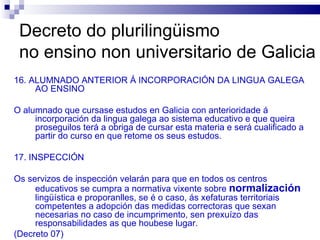 Decreto do plurilingüismo  no ensino non universitario de Galicia 16. ALUMNADO ANTERIOR Á INCORPORACIÓN DA LINGUA GALEGA AO ENSINO O alumnado que cursase estudos en Galicia con anterioridade á incorporación da lingua galega ao sistema educativo e que queira proseguilos terá a obriga de cursar esta materia e será cualificado a partir do curso en que retome os seus estudos. 17. INSPECCIÓN Os servizos de inspección velarán para que en todos os centros educativos se cumpra a normativa vixente sobre  normalización  lingüística e proporanlles, se é o caso, ás xefaturas territoriais competentes a adopción das medidas correctoras que sexan necesarias no caso de incumprimento, sen prexuízo das responsabilidades as que houbese lugar. (Decreto 07) 