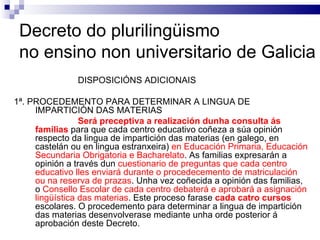 Decreto do plurilingüismo  no ensino non universitario de Galicia DISPOSICIÓNS ADICIONAIS 1ª. PROCEDEMENTO PARA DETERMINAR A LINGUA DE IMPARTICIÓN DAS MATERIAS Será preceptiva a realización dunha consulta ás familias  para que cada centro educativo coñeza a súa opinión respecto da lingua de impartición das materias (en galego, en castelán ou en lingua estranxeira)  en Educación Primaria, Educación Secundaria Obrigatoria e Bacharelato . As familias expresarán a opinión a través dun  cuestionario de preguntas que cada centro educativo lles enviará durante o procedecemento de matriculación ou na reserva de prazas . Unha vez coñecida a opinión das familias, o  Consello Escolar de cada centro debaterá e aprobará a asignación lingüística das materias . Este proceso farase  cada catro cursos  escolares. O procedemento para determinar a lingua de impartición das materias desenvolverase mediante unha orde posterior á aprobación deste Decreto. 