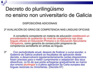 Decreto do plurilingüismo  no ensino non universitario de Galicia DISPOSICIÓNS ADICIONAIS 2ª AVALIACIÓN DO GRAO DE COMPETENCIA NAS LINGUAS OFICIAIS A consellería competente en materia de educación  establecerá un procedemento de avaliación do nivel de competencia nas dúas linguas oficiais en Educación Primaria e en Educación Secundaria Obrigatoria,  como garantía da consecución progresiva da competencia semellante en ambas as linguas. 3ª Con periodicidade anual, despois de finalizar o curso escolar, o Goberno de Galicia avaliará os resultados de aplicación deste decreto, e desenvolverá regulamentariamente cantas disposicións fosen precisas para o mellor cumprimento e adaptación dos seus obxectivos, co fin de que poida achegarse gradualmente ao marco dun ensino  plurilingüe  e á plena aplicación da Carta europea das linguas rexionais ou minoritarias. (Decreto 07) 