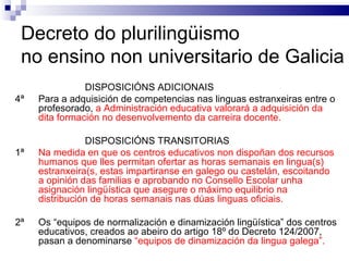 Decreto do plurilingüismo  no ensino non universitario de Galicia DISPOSICIÓNS ADICIONAIS 4ª Para a adquisición de competencias nas linguas estranxeiras entre o profesorado,  a Administración educativa valorará a adquisición da dita formación no desenvolvemento da carreira docente. DISPOSICIÓNS TRANSITORIAS 1ª Na medida en que os centros educativos non dispoñan dos recursos humanos que lles permitan ofertar as horas semanais en lingua(s) estranxeira(s, estas impartiranse en galego ou castelán, escoitando a opinión das familias e aprobando no Consello Escolar unha asignación lingüística que asegure o máximo equilibrio na distribución de horas semanais nas dúas linguas oficiais. 2ª Os “equipos de normalización e dinamización lingüística” dos centros educativos, creados ao abeiro do artigo 18º do Decreto 124/2007, pasan a denominarse  “equipos de dinamización da lingua galega”. 