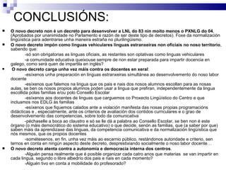 CONCLUSIÓNS: O novo decreto non é un decreto para desenvolver a LNL do 83 nin moito menos o PXNLG do 04 , (Aprobados por unanimidade no Parlamento e razón de ser deste tipo de decretos). Foxe da normalización lingüística para adentrarse unha maneira estraña no plurilingüismo. O novo decreto impón como linguas vehiculares linguas estranxeiras non oficiais no noso territorio , sabendo que: -só son obrigatorias as linguas oficiais, as restantes son optativas como linguas vehiculares -a comunidade educativa queixouse sempre de non estar preparada para impartir docencia en galego, como será quen de impartila en inglés? O novo decreto carga unha vez máis contra os docentes en xeral : -esíxenos unha preparación en linguas estranxeiras simultánea ao desenvolvemento do noso labor docente -esíxenos que falemos na lingua que os pais e nais dos nosos alumnos escollan para as nosas aulas, se ben os nosos propios alumnos poden usar a lingua que prefiran, independentemente da lingua escollida polas familias e/ou polo Consello Escolar -esíxenos aos docentes de linguas que carguemos co Proxecto Lingüístico do Centro e que incluamos nos EDLG ás familias -esíxenos que fiquemos calados ante a violación manifesta das nosas propias programacións didácticas e , especialmente, ante os criterios de avaliación dos contidos curriculares e o grao de desenvolvemento das competencias, sobre todo da comunicativa -péchaselle a boca ao claustro e só se lle dá a palabra ao Consello Escolar, se ben non é este órgano (o máis democrático do sistema educativo) o que decide, senón as familias, que (a saber por que) saben máis da aprendizaxe das linguas, da competencia comunicativa e da normalización lingüística que nós mesmos, que os propios docentes -sométesenos, en fin, unha vez máis ao escarnio público, restándonos autoridade e criterio, sen ternos en conta en ningún aspecto deste decreto, desprestixiando socialmente o noso labor docente… O novo decreto atenta contra a autonomía e democracia interna dos centros .  -Alguén pensa realmente que é posible organizar cada catro anos que materias  se van impartir en cada lingua, segundo o libre albedrío dos pais e nais en cada momento?  -Alguén tivo en conta a mobilidade do profesorado? 