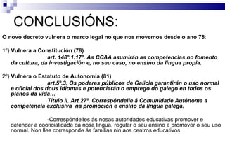 CONCLUSIÓNS: O novo decreto vulnera o marco legal no que nos movemos desde o ano 78 : 1º)  Vulnera a Constitución (78) art. 148º.1.17º. As CCAA asumirán as competencias no fomento da cultura, da investigación e, no seu caso, no ensino da lingua propia. 2º)  Vulnera o Estatuto de Autonomía (81) art.5º.3. Os poderes públicos de Galicia garantirán o uso normal e oficial dos dous idiomas e potenciarán o emprego do galego en todos os planos da vida… Título II. Art.27º. Correspóndelle á Comunidade Autónoma a competencia exclusiva  na promoción e ensino da lingua galega. -Correspóndelles ás nosas autoridades educativas promover e defender a cooficialidade da nosa lingua, regular o seu ensino e promover o seu uso normal. Non lles corresponde ás familias nin aos centros educativos. 