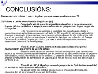 CONCLUSIÓNS: O novo decreto vulnera o marco legal no que nos movemos desde o ano 78 : 3º)  Vulnera a Lei de Normalización Lingüística (83) Preámbulo: A LNL garante a igualdade do galego e do castelán como linguas oficiais de Galicia e asegura a normalización do galego como lingua propia do noso pobo.   - Do novo decreto desaparece a igualdade das dúas linguas, desde o momento en que as familias e os centros, a través do CE, escollerán as linguas vehiculares. Ademais o alumnado poderá sempre que o desexe utilizar a lingua da súa preferencia, polo que só se garantirá nalgúns casos a impartición das 3h. Lectivas nas aulas de LeL Galega. Desaparece, polo tanto, o principio básico que rexe a lei do 83 e que o decreto debe sesenvolver: a normalización do galego.  Título II. art.6º. A Xunta ditará as disposicións necesarias para a normalización progresiva do uso do galego. -Desde o ano 83 todos os decretos nacidos ao amparo e para desenvolver esta Lei de Normalización Lingüística teñen, por lei, que estar ao servizo do avance no proceso normalizador, é dicir, de ir máis aló que o anterior. O presente decreto retrocede a unha etapa anterior a instauración da democracia en España, pois non só non vai máis alá, senón que é contrario á Lei. Título III. Art.12º.1. O galego como lingua propia de Galicia é tamén oficial no ensino en todos os niveis educativos. -O galego perde ese estatus pois xa non é a lingua da administración educativa, tan só se promoverá o seu uso dentro dela. 