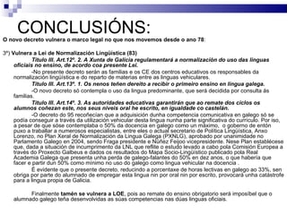 CONCLUSIÓNS: O novo decreto vulnera o marco legal no que nos movemos desde o ano 78 : 3º)  Vulnera a Lei de Normalización Lingüística (83) Título III. Art.12º. 2. A Xunta de Galicia regulamentará a normalización do uso das linguas oficiais no ensino, de acordo coa presente Lei. -No presente decreto serán as familias e os CE dos centros educativos os responsables da normalización lingüística e do reparto de materias entre as linguas vehiculares. Título III. Art.13º. 1. Os nenos teñen dereito a recibir o primeiro ensino en lingua galega. -O novo decreto só contempla o uso da lingua predominante, que será decidida por consulta ás familias.  Título III. Art.14º. 3. As autoridades educativas garantirán que ao remate dos ciclos os alumnos coñezan este, nos seus niveis oral he escrito, en igualdade co castelán. -O decreto do 95 recoñecían que a adquisición dunha competencia comunicativa en galego só se podía conseguir a través da utilización vehicular desta lingua nunha parte significativa do currículo. Por iso, a pesar de que sóse contemplaba o 50% da docencia en galego como un máximo,  o goberno de entón puxo a traballar a numerosos especialistas, entre eles o actual secretario de Política Lingüística, Anxo Lorenzo, no Plan Xeral de Normalización da Lingua Galega (PXNLG), aprobado por unanimidade no Parlamento Galego en 2004, sendo Fraga presidente e Núñez Feijoo vicepresidente. Nese Plan establécese que, dada a situación de incumprimento da LNL que reflite o estudo levado a cabo pola Comisión Europea a través do Proxecto Galbeus e dados os resultados do Mapa Socio-Lingüístico publicado pola Real Academia Galega que presenta unha perda de galego-falantes do 50% en dez anos, o que habería que facer e partir dun 50% como mínimo no uso do galego como lingua vehicular na docencia . É evidente que o presente decreto, reducindo a porcentaxe de horas lectivas en galego ao 33%, sen obriga por parte do alumnado de empregar esta lingua nin por oral nin por escrito, provocará unha catástrofe para a lingua propia de Galicia. Finalmente  tamén se vulnera a LOE , pois ao remate do ensino obrigatorio será imposíbel que o alumnado galego teña desenvolvidas as súas competencias nas dúas linguas oficiais. 