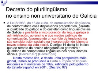 Decreto do plurilingüismo  no ensino non universitario de Galicia A Lei 3/1983, do 15 de xuño, de normalización lingüística , de conformidade coas disposicións precedentes, garante a igualdade do galego e do castelán como linguas oficiais de Galicia   e posibilita a incorporación da lingua galega á administración, ao ensino e aos medios públicos de comunicación, favorecendo un cambio de tendencia na súa consideración social e na incorporación do idioma a novas esferas da vida social .  O artigo 14 desta lei indica que ao remate do ensino obrigatorio se garantirá a igualdade de competencia lingüística nos dous idiomas oficiais.  (Decreto 07)  (Decreto 95) Nesta mesma liña, e desde unha perspectiva máis global, tamén se pronuncia a  Carta europea de linguas  rexionais e minoritarias de 1992, ratificada polo goberno do Estado español en 2001. (Decreto 07) 