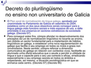 Decreto do plurilingüismo  no ensino non universitario de Galicia O  Plan xeral de normalización da lingua galega , aprobado por unanimidade no Parlamento de Galicia en setembro do 2004, establece como un dos seus obxectivos xerais conseguir para a lingua galega máis funcións sociais e máis espazos de uso, e dálle prioridade á súa presenza en sectores estratéxicos da sociedade galega. (Decreto 07) Para conseguir estes fins, cómpre afondar no desenvolvemento dos preceptos da Lei de normalización lingüística no tocante ao ensino, sen dúbida un sector fundamental para a implantación de hábitos lingüísticos en galego, e establecer unha nova regulamentación do galego que facilite o seu emprego en todos os niveis e graos non universitarios. Neste sentido, cómpre reforzar a dimensión comunicativa do galego en relación con contextos vivos, facilitarlle ao alumnado unha oferta educativa que o axude a percibir a utilidade da lingua e que o capacite para o seu uso correcto e eficaz, erradicando especialmente o seu emprego sexista en todos os ámbitos e respectando, así mesmo, a situación sociolingüística en que se enmarca cada centro. (Decreto 07) (Decreto 95) 