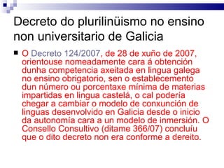 Decreto do plurilinüismo no ensino non universitario de Galicia O  Decreto 124/2007 , de 28 de xuño de 2007, orientouse nomeadamente cara á obtención dunha competencia axeitada en lingua galega no ensino obrigatorio, sen o establecemento dun número ou porcentaxe mínima de materias impartidas en lingua castelá, o cal podería chegar a cambiar o modelo de conxunción de linguas desenvolvido en Galicia desde o inicio da autonomía cara a un modelo de inmersión. O Consello Consultivo (ditame 366/07) concluíu que o dito decreto non era conforme a dereito. 