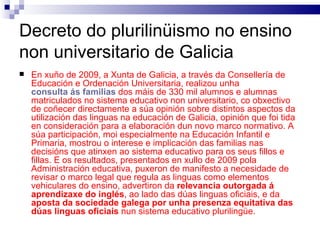 Decreto do plurilinüismo no ensino non universitario de Galicia En xuño de 2009, a Xunta de Galicia, a través da Consellería de Educación e Ordenación Universitaria, realizou unha  consulta ás familias   dos máis de 330 mil alumnos e alumnas matriculados no sistema educativo non universitario, co obxectivo de coñecer directamente a súa opinión sobre distintos aspectos da utilización das linguas na educación de Galicia, opinión que foi tida en consideración para a elaboración dun novo marco normativo. A súa participación, moi especialmente na Educación Infantil e Primaria, mostrou o interese e implicación das familias nas decisións que atinxen ao sistema educativo para os seus fillos e fillas. E os resultados, presentados en xullo de 2009 pola Administración educativa, puxeron de manifesto a necesidade de revisar o marco legal que regula as linguas como elementos vehiculares do ensino, advertiron da  relevancia outorgada á aprendizaxe do inglés , ao lado das dúas linguas oficiais, e da  aposta da sociedade galega por unha presenza equitativa das dúas linguas oficiais  nun sistema educativo plurilingüe. 