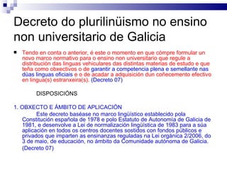 Decreto do plurilinüismo no ensino non universitario de Galicia Tendo en conta o anterior, é este o momento en que cómpre formular un novo marco normativo para o ensino non universitario que regule a distribución das linguas vehiculares das distintas materias de estudo e que teña como obxectivos o de  garantir a competencia plena e semellante nas dúas linguas oficiais  e o de acadar a adquisición dun coñecemento efectivo en lingua(s) estranxeira(s).  (Decreto 07) DISPOSICIÓNS 1. OBXECTO E ÁMBITO DE APLICACIÓN Este decreto baséase no marco lingüístico establecido pola Constitución española de 1978 e polo Estatuto de Autonomía de Galicia de 1981, e desenvolve a Lei de normalización lingüística de 1983 para a súa aplicación en todos os centros docentes sostidos con fondos públicos e privados que imparten as ensinanzas reguladas na Lei orgánica 2/2006, do 3 de maio, de educación, no ámbito da Comunidade autónoma de Galicia. (Decreto 07) 