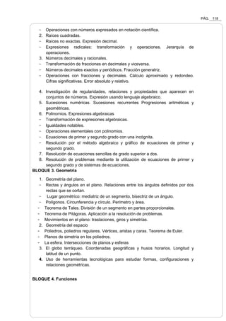 PÁG. 118
- Operaciones con números expresados en notación científica.
2. Raíces cuadradas.
- Raíces no exactas. Expresión decimal.
- Expresiones radicales: transformación y operaciones. Jerarquía de
operaciones.
3. Números decimales y racionales.
- Transformación de fracciones en decimales y viceversa.
- Números decimales exactos y periódicos. Fracción generatriz.
- Operaciones con fracciones y decimales. Cálculo aproximado y redondeo.
Cifras significativas. Error absoluto y relativo.
4. Investigación de regularidades, relaciones y propiedades que aparecen en
conjuntos de números. Expresión usando lenguaje algebraico.
5. Sucesiones numéricas. Sucesiones recurrentes Progresiones aritméticas y
geométricas.
6. Polinomios. Expresiones algebraicas
- Transformación de expresiones algebraicas.
- Igualdades notables.
- Operaciones elementales con polinomios.
- Ecuaciones de primer y segundo grado con una incógnita.
- Resolución por el método algebraico y gráfico de ecuaciones de primer y
segundo grado.
7. Resolución de ecuaciones sencillas de grado superior a dos.
8. Resolución de problemas mediante la utilización de ecuaciones de primer y
segundo grado y de sistemas de ecuaciones.
BLOQUE 3. Geometría
1. Geometría del plano.
- Rectas y ángulos en el plano. Relaciones entre los ángulos definidos por dos
rectas que se cortan.
- Lugar geométrico: mediatriz de un segmento, bisectriz de un ángulo.
- Polígonos. Circunferencia y círculo. Perímetro y área.
- Teorema de Tales. División de un segmento en partes proporcionales.
- Teorema de Pitágoras. Aplicación a la resolución de problemas.
- Movimientos en el plano: traslaciones, giros y simetrías.
2. Geometría del espacio
- Poliedros, poliedros regulares. Vértices, aristas y caras. Teorema de Euler.
- Planos de simetría en los poliedros.
- La esfera. Intersecciones de planos y esferas
3. El globo terráqueo. Coordenadas geográficas y husos horarios. Longitud y
latitud de un punto.
4. Uso de herramientas tecnológicas para estudiar formas, configuraciones y
relaciones geométricas.
BLOQUE 4. Funciones
 