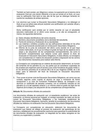 PÁG. 14
También se hará constar, por diligencia o anexo, la superación por el alumno de la
evaluación final por una opción diferente a la que ya conste en el título, en cuyo
caso la calificación final será la más alta de las que se obtengan teniendo en
cuenta los resultados de ambas opciones.
4. Los alumnos que cursen la Educación Secundaria Obligatoria y no obtengan el
título al que se refiere este artículo recibirán una certificación con carácter oficial y
validez en toda España.
Dicha certificación será emitida por el centro docente en que el estudiante
estuviera matriculado en el último curso escolar, y en ella se consignarán, al
menos, los siguientes elementos:
a) Datos oficiales identificativos del centro docente.
b) Nombre y documento acreditativo de la identidad del estudiante.
c) Fecha de comienzo y finalización de su escolaridad.
d) Las materias o ámbitos cursados con las calificaciones obtenidas en los años
que ha permanecido escolarizado en la Educación Secundaria Obligatoria.
e) Informe de la junta de evaluación del último curso escolar en el que haya
estado matriculado, en el que se indique el grado de logro de los objetivos de la
etapa y de adquisición de las competencias correspondientes, así como la
formación complementaria que debería cursar para obtener el título de
Graduado en Educación Secundaria Obligatoria. A estos efectos, la Consejería
con competencias en materia de educación pondrá a disposición de los centros
los instrumentos necesarios para realizar este informe.
La Consejería con competencias en materia de educación determinará, en función
del contenido de los párrafos d) y e), las partes que se consideran superadas de
las pruebas que organicen para el acceso a los ciclos formativos de grado medio o,
en los términos previstos en el artículo 68.2 de la Ley Orgánica 2/2006, de 3 de
mayo, para la obtención del título de Graduado en Educación Secundaria
Obligatoria.
5. Tras cursar el primer ciclo de Educación Secundaria Obligatoria, así como una vez
cursado segundo curso cuando el alumno se vaya a incorporar de forma
excepcional a un ciclo de Formación Profesional Básica, se entregará a los
alumnos un certificado de estudios cursados, con el contenido indicado en los
párrafos a) a d) del apartado anterior y un informe sobre el grado de logro de los
objetivos de la etapa y de adquisición de las competencias correspondientes.
Artículo 14. Documentos oficiales de evaluación
Los documentos oficiales de evaluación son: el expediente académico, las actas de
evaluación, el informe personal por traslado, el consejo orientador de cada uno de los
cursos de Educación Secundaria Obligatoria, y los historiales académicos de
Educación Secundaria Obligatoria. Asimismo, tendrán la consideración de documentos
oficiales los relativos a la evaluación final de Educación Secundaria Obligatoria.
La Consejería con competencias en educación, elaborará los documentos de
evaluación que habrán de reflejar el proceso de evaluación del aprendizaje de los
alumnos y establecerá los procedimientos oportunos para garantizar la autenticidad de
los documentos oficiales de evaluación, la integridad de los datos recogidos en los
mismos y su supervisión y custodia.
 