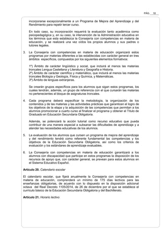 PÁG. 18
incorporarse excepcionalmente a un Programa de Mejora del Aprendizaje y del
Rendimiento para repetir tercer curso.
En todo caso, su incorporación requerirá la evaluación tanto académica como
psicopedagógica y, en su caso, la intervención de la Administración educativa en
los términos que esta establezca la Consejería con competencias en materia de
educación, y se realizará una vez oídos los propios alumnos y sus padres o
tutores legales.
3. La Consejería con competencias en materia de educación organizará estos
programas por materias diferentes a las establecidas con carácter general en tres
ámbitos específicos, compuestos por los siguientes elementos formativos:
1º) Ámbito de carácter lingüístico y social, que incluirá al menos las materias
troncales Lengua Castellana y Literatura y Geografía e Historia.
2º) Ámbito de carácter científico y matemático, que incluirá al menos las materias
troncales Biología y Geología, Física y Química, y Matemáticas.
3º) Ámbito de lenguas extranjeras.
Se crearán grupos específicos para los alumnos que sigan estos programas, los
cuales tendrán, además, un grupo de referencia con el que cursarán las materias
no pertenecientes al bloque de asignaturas troncales.
4. Cada programa deberá especificar la metodología, la organización de los
contenidos y de las materias y las actividades prácticas que garanticen el logro de
los objetivos de la etapa y la adquisición de las competencias que permitan a los
alumnos promocionar a cuarto curso al finalizar el programa y obtener el Título de
Graduado en Educación Secundaria Obligatoria.
Además, se potenciará la acción tutorial como recurso educativo que pueda
contribuir de una manera especial a subsanar las dificultades de aprendizaje y a
atender las necesidades educativas de los alumnos.
5. La evaluación de los alumnos que cursen un programa de mejora del aprendizaje
y del rendimiento tendrá como referente fundamental las competencias y los
objetivos de la Educación Secundaria Obligatoria, así como los criterios de
evaluación y los estándares de aprendizaje evaluables.
6. La Consejería con competencias en materia de educación garantizará a los
alumnos con discapacidad que participe en estos programas la disposición de los
recursos de apoyo que, con carácter general, se prevean para estos alumnos en
el Sistema Educativo Español.
Artículo 20. Calendario escolar
El calendario escolar, que fijará anualmente la Consejería con competencias en
materia de educación, comprenderá un mínimo de 175 días lectivos para las
enseñanzas obligatorias, de acuerdo con lo dispuesto en la disposición adicional
octava del Real Decreto 1105/2014, de 26 de diciembre por el que se establece el
currículo básico de la Educación Secundaria Obligatoria y del Bachillerato.
Artículo 21. Horario lectivo
 