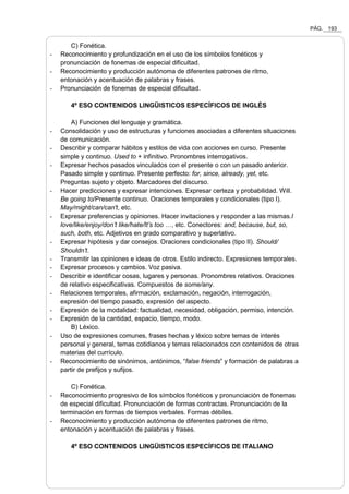 PÁG. 193
C) Fonética.
- Reconocimiento y profundización en el uso de los símbolos fonéticos y
pronunciación de fonemas de especial dificultad.
- Reconocimiento y producción autónoma de diferentes patrones de ritmo,
entonación y acentuación de palabras y frases.
- Pronunciación de fonemas de especial dificultad.
4º ESO CONTENIDOS LINGÜISTICOS ESPECÍFICOS DE INGLÉS
A) Funciones del lenguaje y gramática.
- Consolidación y uso de estructuras y funciones asociadas a diferentes situaciones
de comunicación.
- Describir y comparar hábitos y estilos de vida con acciones en curso. Presente
simple y continuo. Used to + infinitivo. Pronombres interrogativos.
- Expresar hechos pasados vinculados con el presente o con un pasado anterior.
Pasado simple y continuo. Presente perfecto: for, since, already, yet, etc.
Preguntas sujeto y objeto. Marcadores del discurso.
- Hacer predicciones y expresar intenciones. Expresar certeza y probabilidad. Will.
Be going to/Presente continuo. Oraciones temporales y condicionales (tipo I).
May/might/can/can't, etc.
- Expresar preferencias y opiniones. Hacer invitaciones y responder a las mismas.I
love/like/enjoy/don’t like/hate/It’s too …, etc. Conectores: and, because, but, so,
such, both, etc. Adjetivos en grado comparativo y superlativo.
- Expresar hipótesis y dar consejos. Oraciones condicionales (tipo II). Should/
Shouldn’t.
- Transmitir las opiniones e ideas de otros. Estilo indirecto. Expresiones temporales.
- Expresar procesos y cambios. Voz pasiva.
- Describir e identificar cosas, lugares y personas. Pronombres relativos. Oraciones
de relativo especificativas. Compuestos de some/any.
- Relaciones temporales, afirmación, exclamación, negación, interrogación,
expresión del tiempo pasado, expresión del aspecto.
- Expresión de la modalidad: factualidad, necesidad, obligación, permiso, intención.
- Expresión de la cantidad, espacio, tiempo, modo.
B) Léxico.
- Uso de expresiones comunes, frases hechas y léxico sobre temas de interés
personal y general, temas cotidianos y temas relacionados con contenidos de otras
materias del currículo.
- Reconocimiento de sinónimos, antónimos, “false friends” y formación de palabras a
partir de prefijos y sufijos.
C) Fonética.
- Reconocimiento progresivo de los símbolos fonéticos y pronunciación de fonemas
de especial dificultad. Pronunciación de formas contractas. Pronunciación de la
terminación en formas de tiempos verbales. Formas débiles.
- Reconocimiento y producción autónoma de diferentes patrones de ritmo,
entonación y acentuación de palabras y frases.
4º ESO CONTENIDOS LINGÜISTICOS ESPECÍFICOS DE ITALIANO
 