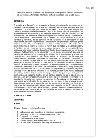 PÁG. 202
solicitar un servicio o realizar una reclamación u otra gestión sencilla, observando
las convenciones formales y normas de cortesía usuales en este tipo de textos.
ECONOMÍA
El estudio y la formación en economía se hacen absolutamente necesarios en un
contexto muy globalizado, en el que las relaciones económicas son cada vez más
complejas. La economía está presente en todos los aspectos de nuestra vida
cotidiana, cualquier ciudadano necesita conocer las reglas básicas que explican los
acontecimientos económicos y el lenguaje específico que es utilizado por los
economistas y los medios de comunicación para analizar esos hechos. La realidad no
puede entenderse correctamente sin considerar el comportamiento económico,
individual y colectivo, de las personas en la búsqueda de la satisfacción de sus
necesidades, así como la producción y organización de los bienes y servicios que se
necesitan para ello, y la distribución de los recursos escasos. El estudio de la
economía ayuda a percibir y conocer el mundo que nos rodea, y posibilita analizar y
profundizar en las relaciones humanas desde aspectos micro y macroeconómicos,
incluyendo diferentes variables de contexto; facilita la comprensión de los conceptos
utilizados habitualmente en la economía y en el mundo empresarial, potencia las
habilidades y destrezas de razonamiento, abstracción e interrelación, y proporciona
herramientas para examinar de forma crítica la sociedad en la que nos
desenvolvemos; además, contribuye a desarrollar la curiosidad intelectual, la
capacidad analítica, el rigor y la amplitud de perspectivas al hacer frente al estudio e
investigación de diversos temas, el conocimiento de variables como el crecimiento, la
pobreza, la educación, la salud, la riqueza, el medio ambiente, etc., un conocimiento
matemático y estadístico, así como una habilidad de comunicación oral y escrita para
explicar y transmitir las ideas y conclusiones con argumentos y evidencias empíricas,
un sólido sentido de la ética y respeto al ser humano, así como una intensa capacidad
de trabajo, tanto individual como en equipo. Quizás lo que mejor distingue a la
economía como disciplina de otras en las ciencias sociales no es su objeto, sino su
enfoque. A día de hoy cobran más valor, si cabe, los conocimientos económicos por la
importancia de contar con ciudadanos solventes e informados y por la relevancia de
una buena administración de los recursos de un país, lo que muestra la gran
trascendencia social de la economía pues su conocimiento contribuye a fomentar la
mejora en la calidad de vida, el progreso y el bienestar social. El estudio de la
economía proporciona, junto con la formación técnica, una serie de competencias en
trabajo en equipo, habilidades de comunicación, iniciativa y liderazgo, así como el
estímulo del espíritu emprendedor.
ECONOMÍA. 4º ESO
Contenidos
4º ESO
Bloque 1. Ideas económicas básicas
1. La Economía y su impacto en la vida de los ciudadanos.
2. La escasez, la elección y la asignación de recursos.
3. El coste de oportunidad.
4. Cómo se estudia en Economía.
5. Un acercamiento a los modelos económicos.
6. Las relaciones económicas básicas y su representación.
 