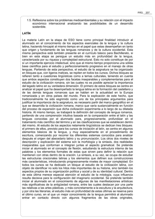PÁG. 207
1.5. Reflexiona sobre los problemas medioambientales y su relación con el impacto
económico internacional analizando las posibilidades de un desarrollo
sostenible.
LATÍN
La materia Latín en la etapa de ESO tiene como principal finalidad introducir al
alumnado en el conocimiento de los aspectos esenciales de la lengua y la cultura
latina, haciendo hincapié al mismo tiempo en el papel que estas desempeñan en tanto
que origen y fundamento de las lenguas romances y de la cultura occidental. Esta
misma perspectiva está también presente en el currículo básico para Bachillerato, si
bien en esta etapa se persigue un estudio más en profundidad de la lengua,
caracterizada por su riqueza y complejidad estructural. Esto no solo constituye de por
sí un importante ejercicio intelectual, sino que al mismo tiempo proporciona una sólida
base científica para el estudio y perfeccionamiento progresivo en el manejo de otras
lenguas. Partiendo de esta perspectiva, el estudio de la asignatura se ha organizado
en bloques que, con ligeros matices, se repiten en todos los cursos. Dichos bloques se
refieren tanto a cuestiones lingüísticas como a temas culturales, teniendo en cuenta
que ambos aspectos constituyen dos facetas inseparables y complementarias para el
estudio de la civilización romana, sin las cuales no es posible apreciar la importancia
del legado latino en su verdadera dimensión. El primero de estos bloques se centra en
analizar el papel que ha desempeñado la lengua latina en la formación del castellano y
de las demás lenguas romances que se hablan en la actualidad en la Europa
romanizada y en otros países del mundo. Para la explicación de este hecho, que
tradicionalmente ha sido esgrimido como uno de los principales argumentos para
justificar la importancia de la asignatura, es necesario partir del marco geográfico en el
que se desarrolla la civilización romana, marco que varía sustancialmente en función
del proceso de expansión que dicha civilización experimenta a lo largo de su dilatada
historia. Al mismo tiempo, se trabajará la definición del concepto de lengua romance,
partiendo de una comprensión intuitiva basada en la comparación entre el latín y las
lenguas conocidas por el alumnado para, progresivamente, profundizar en el
tratamiento más científico del término y en las clasificaciones que se establecen dentro
del mismo. Al estudio de los aspectos netamente lingüísticos se dedican tres bloques:
el primero de ellos, previsto para los cursos de iniciación al latín, se centra en algunos
elementos básicos de la lengua, y muy especialmente en el procedimiento de
escritura, comenzando por recorrer los diferentes sistemas conocidos para analizar
después el origen del abecedario latino y su pronunciación. Los otros dos niveles de
descripción y explicación del sistema son la morfología y la sintaxis, dos realidades
inseparables que conforman e integran juntas el aspecto gramatical. Se pretende
iniciar al alumnado en el concepto de flexión, estudiando la estructura interna de las
palabras y los elementos formales de estas que sirven para definir la relación que
mantienen con otras dentro de la oración. La sintaxis, a su vez, se ocupa de estudiar
las estructuras oracionales latinas y los elementos que definen sus construcciones
más características, introduciendo progresivamente niveles de mayor complejidad. En
todos los cursos se ha dedicado un bloque al estudio de la civilización latina, con
objeto de identificar no solo los hitos más importantes de su historia, sino también los
aspectos propios de su organización política y social y de su identidad cultural. Dentro
de esta última merece especial atención el estudio de la mitología, cuya influencia
resulta decisiva para la configuración del imaginario occidental. Se pretende también
iniciar al alumnado en el conocimiento de algunas de las manifestaciones artísticas
más significativas de la antigüedad romana, entre las cuales destacan por una parte
las relativas a las artes plásticas, y más concretamente a la escultura y la arquitectura,
y por otra las literarias; el estudio más en profundidad de estas últimas se reserva para
el último curso, en el que un mejor conocimiento de la lengua permitirá al alumnado
entrar en contacto directo con algunos fragmentos de las obras originales,
 