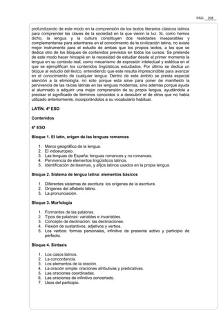 PÁG. 208
profundizando de este modo en la comprensión de los textos literarios clásicos latinos
para comprender las claves de la sociedad en la que vieron la luz. Si, como hemos
dicho, la lengua y la cultura constituyen dos realidades inseparables y
complementarias para adentrarse en el conocimiento de la civilización latina, no existe
mejor instrumento para el estudio de ambas que los propios textos, a los que se
dedica otro de los bloques de contenidos previstos en todos los cursos. Se pretende
de este modo hacer hincapié en la necesidad de estudiar desde el primer momento la
lengua en su contexto real, como mecanismo de expresión intelectual y estética en el
que se ejemplifican los contenidos lingüísticos estudiados. Por último se dedica un
bloque al estudio del léxico, entendiendo que este resulta imprescindible para avanzar
en el conocimiento de cualquier lengua. Dentro de este ámbito se presta especial
atención a la etimología, no solo porque esta sirve para poner de manifiesto la
pervivencia de las raíces latinas en las lenguas modernas, sino además porque ayuda
al alumnado a adquirir una mejor comprensión de su propia lengua, ayudándole a
precisar el significado de términos conocidos o a descubrir el de otros que no había
utilizado anteriormente, incorporándolos a su vocabulario habitual.
LATÍN. 4º ESO
Contenidos
4º ESO
Bloque 1. El latín, origen de las lenguas romances
1. Marco geográfico de la lengua.
2. El indoeuropeo.
3. Las lenguas de España: lenguas romances y no romances.
4. Pervivencia de elementos lingüísticos latinos.
5. Identificación de lexemas, y afijos latinos usados en la propia lengua.
Bloque 2. Sistema de lengua latina: elementos básicos
1. Diferentes sistemas de escritura: los orígenes de la escritura.
2. Orígenes del alfabeto latino.
3. La pronunciación.
Bloque 3. Morfología
1. Formantes de las palabras.
2. Tipos de palabras: variables e invariables.
3. Concepto de declinación: las declinaciones.
4. Flexión de sustantivos, adjetivos y verbos.
5. Los verbos: formas personales, infinitivo de presente activo y participio de
perfecto.
Bloque 4. Sintaxis
1. Los casos latinos.
2. La concordancia.
3. Los elementos de la oración.
4. La oración simple: oraciones atributivas y predicativas.
5. Las oraciones coordinadas.
6. Las oraciones de infinitivo concertado.
7. Usos del participio.
 