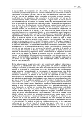PÁG. 246
la expresividad o la recreación. En este sentido, la Educación Física contempla
situaciones y contextos de aprendizaje variados: desde los que únicamente se trate de
controlar los movimientos propios y conocer mejor las posibilidades personales, hasta
otros en los que las acciones deben responder a estímulos externos variados y
coordinarse con las actuaciones de compañeros o adversarios y en las que las
características del medio pueden ser cambiantes. La lógica interna de las situaciones
o actividades motrices propuestas se convierte así en una herramienta imprescindible
de la programación de la materia. La materia Educación Física puede estructurarse en
torno a cinco tipos de situaciones motrices diferentes, caracterizados, cada uno de
ellos, por rasgos comunes de lógica interna y diferentes a los de los otros tipos: en
entornos estables, en situaciones de oposición, en situaciones de cooperación, en
situaciones de adaptación al entorno, y en situaciones de índole artística o de
expresión. Las acciones motrices individuales en entornos estables suelen basarse en
modelos técnicos de ejecución, y en ellas resulta decisiva la capacidad de ajuste para
lograr conductas motrices cada vez más eficaces, optimizar la realización, gestionar el
riesgo y alcanzar soltura en las acciones, donde la repetición para la mejor
automatización y perfeccionamiento suele aparecer con frecuencia. Este tipo de
situaciones se suele presentar en las actividades de desarrollo del esquema corporal,
de adquisición de habilidades individuales, en la preparación física de forma individual,
el atletismo, la natación y la gimnasia en algunos de sus aspectos, entre otros. En las
acciones motrices en situaciones de oposición resulta imprescindible la interpretación
correcta de las acciones de un oponente, la selección acertada de la acción, la
oportunidad del momento de llevarla a cabo, y la ejecución de dicha decisión. La
atención, la anticipación y la previsión de las consecuencias de las propias acciones
en el marco del objetivo de superar al contrario, así como el estricto respecto a las
normas y a la integridad del adversario consustancial en este tipo de acciones, son
algunas de las facultades implicadas; a estas situaciones corresponden los juegos de
uno contra uno, los juegos de lucha, el judo, el bádminton, el tenis, el mini-tenis y el
tenis de mesa, entre otros.
En las situaciones de cooperación, con o sin oposición, se producen relaciones de
cooperación y colaboración con otros participantes en entornos estables para
conseguir un objetivo, pudiéndose dar que las relaciones de colaboración tengan como
objetivo el de superar la oposición de otro grupo. El adecuado uso de la atención
global, selectiva y su combinación, la interpretación de las acciones del resto de los
participantes, la previsión y anticipación de las propias acciones atendiendo a las
estrategias colectivas, el respeto a las normas, la capacidad de estructuración
espacio-temporal, la resolución de problemas y el trabajo en grupo, son capacidades
que adquieren una dimensión significativa en estas situaciones, además de la presión
que pueda suponer el grado de oposición de adversarios en el caso de que la haya.
Debe tenerse en cuenta, a su vez, la oportunidad que supone el aprovechamiento de
situaciones de cooperación para, mediante la utilización de metodologías específicas,
abordar el tema de las relaciones interpersonales, cuyo adecuado tratamiento con
tanta frecuencia se señala en nuestros días. Juegos tradicionales, actividades
adaptadas del mundo del circo, como acrobacias o malabares en grupo; deportes
como el patinaje por parejas, los relevos, la gimnasia en grupo, y deportes adaptados,
juegos en grupo; deportes colectivos como baloncesto, balonmano, béisbol, rugby,
fútbol y voleibol, entre otros, son actividades que pertenecen a este grupo. Lo más
significativo de las acciones motrices en situaciones de adaptación al entorno es que
el medio en el que se realizan las actividades no tiene siempre las mismas
características, por lo que genera incertidumbre y su finalidad es adaptarse al entorno
y a la actividad. En general se trata de desplazamientos con o sin materiales,
realizados en el entorno natural o urbano que puede estar más o menos
acondicionado, pero que experimenta cambios predecibles o no, por lo que el
alumnado necesita organizar y adaptar sus conductas concretas a las variaciones del
 