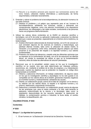PÁG. 333
1.3. Recurre a su iniciativa personal para exponer sus conclusiones acerca del
tema tratado, utilizando medios informáticos y audiovisuales, de forma
argumentada y ordenada racionalmente.
2. Entender y valorar el problema de la tecnodependencia y la alienación humana a la
que ésta conduce.
2.1. Destaca el problema y el peligro que representa para el ser humano la
tecnodependencia, señalando sus síntomas, causas y estimando sus
consecuencias negativas, como una adicción incontrolada a los dispositivos
electrónicos, los videojuegos y las redes sociales, conduciendo a las personas
hacia una progresiva deshumanización.
3. Utilizar los valores éticos contenidos en la DUDH en elcampo científico y
tecnológico, con el fin de evitar su aplicación inadecuada y solucionar los dilemas
morales que a veces se presentan, especialmente en el terreno de la medicina y la
biotecnología.
3.1. Analiza información seleccionada de diversas fuentes, con el fin de conocer en
qué consisten algunos de los avances en medicina y biotecnología, que
plantean dilemas morales, tales como: la utilización de células madre, la
clonación y la eugenesia, entre otros, señalando algunos peligros que éstos
encierran si se prescinde del respeto a la dignidad humana y sus valores
fundamentales.
3.2. Presenta una actitud de tolerancia y respeto ante las diferentes opiniones que
se expresan en la confrontación de ideas, con el fin de solucionar los dilemas
éticos, sin olvidar la necesidad de utilizar el rigor en la fundamentación
racional y ética de todas las alternativas de solución planteadas.
4. Reconocer que, en la actualidad, existen casos en los que la investigación
científica no es neutral, sino que está determinada por intereses políticos,
económicos, etc. mediante el análisis de la idea de progreso y su interpretación
equivocada, cuando los objetivos que se pretenden no respetan un código ético
fundamentado en la DUDH.
4.1. Obtiene y selecciona información, en trabajo colaborativo, de algunos casos
en los que la investigación científica y tecnológica no ha sido guiada ni es
compatible con los valores éticos de la DUDH, generando impactos negativos
en el ámbito humano y medioambiental, señalando las causas.
4.2. Diserta, en colaboración grupal, acerca de la idea de “progreso” en la ciencia y
su relación con los valores éticos, el respeto a la dignidad humana y su
entorno, elaborando y exponiendo conclusiones.
4.3. Selecciona y contrasta información, en colaboración grupal, acerca de algunas
de las amenazas que, para el medio ambiente y la vida, está teniendo la
aplicación indiscriminada de la ciencia y la tecnología, tales como: la
explotación descontrolada de los recursos naturales, la destrucción de
hábitats, la contaminación química e industrial, la lluvia ácida, el cambio
climático, la desertificación, etc.
VALORES ÉTICOS. 4º ESO
Contenidos
4º ESO
Bloque 1. La dignidad de la persona
1. El ser humano en la Declaración Universal de los Derechos Humanos.
 