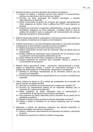 PÁG. 347
1. Describir las fases y procesos del diseño de proyectos tecnológicos
1.1. Analiza los objetos y sistemas técnicos para explicar su funcionamiento,
distinguir sus elementos y las funciones que realizan.
1.2. Enumera las fases principales del proyecto tecnológico y planifica
adecuadamente su desarrollo.
1.3. Utiliza herramientas de gestión de proyectos (por ejemplo representaciones
Gantt, diagramas de camino crítico o gráficos tipo PERT) para organizar su
proyecto.
1.4. Proyecta con autonomía y creatividad, individualmente y en grupo, problemas
tecnológicos trabajando de forma ordenada y metódica desde la fase de
análisis del problema hasta la evaluación del funcionamiento del prototipo
fabricado incluyendo su documentación.
2. Elaborar documentos técnicos, adecuados al nivel de los procesos acometidos y al
de su madurez, iniciándose en el respeto a la normalización.
3. Emplear herramientas y recursos informáticos adecuados en el proceso de diseño
y para generar la documentación asociada al proceso tecnológico.
3.1. Realiza búsquedas de información relevante en Internet.
3.2. Elabora documentos de texto para las memorias, hojas de cálculo para los
presupuestos.
3.3. Emplea software de presentación para la exposición de uso individual o para
su publicación como documentos colaborativos en red.
3.4. Utiliza software de diseño CAD y modelado en 3D para los planos.
3.5. Emplea programas de simulación para comprobar cálculos y verificar el
funcionamiento de los diseños.
4. Realizar dibujos geométricos (vistas, acotaciones, representaciones a escala,
objetos en perspectiva, bocetos y croquis) con instrumentos manuales y con
software de diseño gráfico en 2 dimensiones, respetando la normalización.
4.1. Identifica la simbología estandarizada de los elementos básicos para los
proyectos que desarrolla.
4.2. Confecciona representaciones esquemáticas de los circuitos y prototipos que
desarrolla.
5. Utilizar software de diseño en 3D y señalar las posibilidades de la impresión 3D
para la creación de objetos sencillos.
5.1. Describe con precisión el funcionamiento de un sistema de impresión 3D.
5.2. Enumera las características básicas de los materiales utilizados para la
impresión 3D y selecciona el adecuado.
5.3. Utiliza programas de diseño adecuados para la representación y
documentación de las piezas de los prototipos que elabora.
5.4. Usa programas de diseño adecuados para la impresión de las piezas de los
prototipos que elabora.
5.5. Realiza consultas a bases de datos de diseños disponibles en Internet.
5.6. Diseña y realiza la impresión de las piezas necesarias para un montaje
sencillo.
6. Determinar y calcular los elementos mecánicos que permiten desarrollar un
elemento tecnológico: estructuras y mecanismos.
6.1. Diseña y dimensiona adecuadamente los elementos de soporte y estructuras
de apoyo.
6.2. Realiza con precisión los cálculos en poleas y engranajes.
 