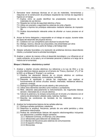 PÁG. 348
7. Demostrar tener destrezas técnicas en el uso de materiales, herramientas y
máquinas en la construcción de prototipos respetando las normas de seguridad e
higiene en el trabajo.
7.1. Explica cómo se puede identificar las propiedades mecánicas de los
materiales de uso técnico.
7.2. Respeta las normas de seguridad eléctrica y física.
7.3. Utiliza con precisión y seguridad los sistemas de corte y fijación.
7.4. Diseña e imprime los prototipos elaborados mediante sistemas de impresión
3D.
7.5. Analiza documentación relevante antes de afrontar un nuevo proceso en el
taller.
8. Actuar de forma dialogante y responsable en el trabajo en equipo, durante todas
las fases del desarrollo del proyecto técnico.
8.1. Colabora con sus compañeros para alcanzar la solución final
8.2. Dialoga, razona y discute sus propuestas y las presentadas por otros
8.3. Se responsabiliza de su parte de trabajo y del trabajo total
9. Adoptar actitudes favorables a la resolución de problemas técnicos desarrollando
interés y curiosidad hacia la actividad tecnológica.
10. Analizar y valorar de manera crítica el desarrollo tecnológico y su influencia en el
medio ambiente, en la salud y en el bienestar personal y colectivo a lo largo de la
historia de la humanidad.
Bloque 3. Robótica – electrónica y control
1. Analizar y diseñar circuitos eléctricos (La referencia a la Ley de Ohm y a los
circuitos eléctricos básicos aparece en el temario de “Física y Química”, 2º y 3º de
la ESO, en el Bloque 5 “Energía”). en continua.
1.1. Clasifica los elementos básicos de un circuito eléctrico en continua:
generadores, resistencias, conmutadores, bombillas.
1.2. Interpreta el significado y calcula las magnitudes que explican el
funcionamiento de dichos circuitos: tensión, intensidad, resistencia eléctrica,
potencia y energía.
1.3. Distingue el significado del circuito abierto y del cortocircuito.
1.4. Utiliza otros elementos sencillos como motores o zumbadores.
1.5. Mide, utilizando adecuadamente la instrumentación, las magnitudes básicas
(tensión, intensidad) de un circuito eléctrico.
1.6. Calcula la potencia y la energía consumida por el circuito y lo relaciona con el
sistema de alimentación utilizado (pilas, baterías, fuentes).
1.7. Describe las condiciones de reciclado de los materiales eléctricos y
electrónicos.
2. Analizar los fundamentos básicos de las señales alternas.
2.1. Distingue señales periódicas y aleatorias
2.2. Determina la amplitud, frecuencia, periodo de una señal periódica y otros
parámetros relacionados.
2.3. Analiza las características básicas del espectro electromagnético incluyendo
sus aplicaciones y posibles riesgos sanitarios.
2.3.1. Radiación luminosa, el infrarrojo y los ultravioletas
2.3.2. Ultrasonidos para detección de obstáculos
2.3.3. Bandas de frecuencia para sistemas de comunicaciones
2.3.4. El espectro infrarrojo
2.3.5. Microondas
 