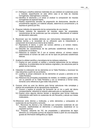PÁG. 46
4.1. Distingue y clasifica sistemas materiales de uso cotidiano en sustancias puras
y mezclas, especificando en este último caso si se trata de mezclas
homogéneas, heterogéneas o coloides.
4.2. Identifica el disolvente y el soluto al analizar la composición de mezclas
homogéneas de especial interés.
4.3. Realiza experiencias sencillas de preparación de disoluciones, describe el
procedimiento seguido y el material utilizado, determina la concentración y la
expresa en gramos por litro.
5. Proponer métodos de separación de los componentes de una mezcla.
5.1. Diseña métodos de separación de mezclas según las propiedades
características de las sustancias que las componen, describiendo el material
de laboratorio adecuado.
6. Reconocer que los modelos atómicos son instrumentos interpretativos de las
distintas teorías y la necesidad de su utilización para la interpretación y
comprensión de la estructura interna de la materia.
6.1. Representa el átomo, a partir del número atómico y el número másico,
utilizando el modelo planetario.
6.2. Describe las características de las partículas subatómicas básicas y su
localización en el átomo.
6.3. Relaciona la notación XA Z con el número atómico, el número másico
determinando el número de cada uno de los tipos de partículas subatómicas
básicas.
7. Analizar la utilidad científica y tecnológica de los isótopos radiactivos.
7.1. Explica en qué consiste un isótopo y comenta aplicaciones de los isótopos
radiactivos, la problemática de los residuos originados y las soluciones para la
gestión de los mismos.
8. Interpretar la ordenación de los elementos en la Tabla Periódica y reconocer los
más relevantes a partir de sus símbolos.
8.1. Justifica la actual ordenación de los elementos en grupos y periodos en la
Tabla Periódica.
8.2. Relaciona las principales propiedades de metales, no metales y gases nobles
con su posición en la Tabla Periódica y con su tendencia a formar iones,
tomando como referencia el gas noble más próximo.
9. Conocer cómo se unen los átomos para formar estructuras más complejas y
explicar las propiedades de las agrupaciones resultantes.
9.1. Conoce y explica el proceso de formación de un ion a partir del átomo
correspondiente, utilizando la notación adecuada para su representación.
9.2. Explica cómo algunos átomos tienden a agruparse para formar moléculas
interpretando este hecho en sustancias de uso frecuente y calcula sus masas
moleculares...
10. Diferenciar entre átomos y moléculas, y entre elementos y compuestos en
sustancias de uso frecuente y conocido.
10.1. Reconoce los átomos y las moléculas que componen sustancias de uso
frecuente, clasificándolas en elementos o compuestos, basándose en su
expresión química.
10.2. Presenta, utilizando las TIC, las propiedades y aplicaciones de algún
elemento y/o compuesto químico de especial interés a partir de una búsqueda
guiada de información bibliográfica y/o digital.
 