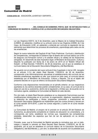 A-4.UNE.MOD.37
D E C I S I Ó N
Comunidad de Madrid
La Ley Orgánica 8/2013, de 9 de diciembre, para la Mejora de la Calidad Educativa
(LOMCE, en adelante), modifica en su artículo único la Ley Orgánica 2/2006, de 3 de
mayo, de Educación (LOE, en adelante) y entiende por currículo la regulación de los
elementos que determinan los procesos de enseñanza y aprendizaje para cada una de
las enseñanzas.
Según la nueva redacción del Capítulo III del Título Preliminar, Currículo y distribución
de competencias, corresponde al Gobierno fijar el diseño del currículo básico con el fin
de asegurar una formación común y el carácter oficial y la validez de las titulaciones
otorgadas. En desarrollo de este imperativo legal, el Ministerio de Educación, Cultura y
Deporte ha publicado con fecha de 3 de enero de 2015 en el “Boletín Oficial del
Estado”, el Real Decreto 1105/2014, de 26 de diciembre, por el que se establece el
currículo básico de la Educación Secundaria Obligatoria y del Bachillerato.
De acuerdo con el contenido del nuevo artículo 6 bis.2 apartado c) de la LOE, recogido
en el artículo 3.1c) del citado Real Decreto 1105/2014, de 26 de diciembre,
corresponde a las Administraciones educativas el establecimiento del currículo de las
distintas enseñanzas reguladas en ella, que incluirá en todo caso, el currículo básico
establecido por el Ministerio de Educación, Cultura y Deporte. Tal es el objeto del
presente Decreto en lo que se refiere a la Educación Secundaria Obligatoria.
Conforme a las disposiciones mencionadas en el párrafo anterior, en sus respectivos
apartados d), los centros docentes podrán complementar, en su caso, el currículo de la
etapa en uso de su autonomía, dentro de la regulación y límites que, de acuerdo con la
normativa vigente, establece la Comunidad de Madrid en este decreto.
Por otro lado, el citado Real Decreto establece en su disposición final primera que las
modificaciones introducidas en el currículo, la organización, objetivos, requisitos para
la obtención de certificados y títulos, programas, promoción y evaluaciones de
Educación Secundaria Obligatoria se implantarán para los cursos primero y tercero en
el curso escolar 2015-2016, y para los cursos segundo y cuarto en el curso escolar
2016-2017.
La Comunidad de Madrid, al amparo de lo previsto en el artículo 29 del Estatuto de
Autonomía, es plenamente competente en materia de educación no universitaria, y le
corresponde, por tanto, establecer las normas que, respetando las competencias
estatales, desarrollen los aspectos que han de ser de aplicación en su ámbito
territorial.
Procede, pues, que la Comunidad de Madrid apruebe la normativa que, por un lado,
integre y respete lo previsto en Real Decreto Real Decreto 1105/2014, de 26 de
diciembre, por el que se establece el currículo básico de la Educación Secundaria
Obligatoria y del Bachillerato, y, por otro, lo desarrolle de acuerdo con la potestad que
REFERENCIA
NÚMERO
N.º Y AÑO DEL EXPEDIENTE
2015
DECRETO , DEL CONSEJO DE GOBIERNO, POR EL QUE SE ESTABLECE PARA LA
COMUNIDAD DE MADRID EL CURRÍCULO DE LA EDUCACIÓN SECUNDARIA OBLIGATORIA
EDUCACIÓN, JUVENTUD Y DEPORTECONSEJERÍA DE
 