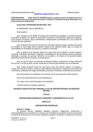 Sistema Peruano de Información Jurídica Ministerio de Justicia
24/04/2017 03:23:17 p.m. Página 1
Actualizado al: 28/02/2017
DECRETO LEGISLATIVO Nº 1278
CONCORDANCIAS: R.M.N° 024-2017-VIVIENDA (Disponen publicar proyecto de Reglamento para el
Reaprovechamiento de los Biosólidos Generados en Plantas de Tratamiento de Aguas Residuales, en el
portal institucional del Ministerio)
Enlace Web: EXPOSICIÓN DE MOTIVOS - PDF.
EL PRESIDENTE DE LA REPÚBLICA
POR CUANTO:
Que, mediante Ley Nº 30506, el Congreso de la República ha delegado en el Poder Ejecutivo
la facultad de legislar en materia de reactivación económica y formalización, seguridad ciudadana,
lucha contra la corrupción, agua y saneamiento y reorganización de Petroperú S.A., por un plazo de
noventa (90) días calendario;
Que, el literal b) del numeral 4 del artículo 2 del citado dispositivo legal, establece la facultad
de modificar el marco legal sobre la gestión integral de los residuos sólidos, bajo un enfoque de
sostenibilidad con la finalidad de asegurar su calidad y continuidad;
Que, la gestión de los residuos sólidos en el país tiene como finalidad su manejo integral y
sostenible, mediante la articulación, integración, compatibilización de las políticas, planes, programas,
estrategias y acciones de quienes intervienen en la gestión y el manejo de los residuos sólidos,
aplicando los lineamientos de política correspondientes;
Que, la Ley Nº 27314, Ley General de Residuos Sólidos, publicada en el Diario Oficial El
Peruano el 21 de julio de 2000, ha sido modificada en diversas oportunidades a fin de actualizarla;
Que, resulta necesario contar con una nueva norma que permita asegurar una gestión y
manejo de los residuos sólidos, sanitaria y ambientalmente adecuada, con sujeción a los principios de
minimización, prevención de riesgos ambientales y protección a la salud y el bienestar de la persona;
De conformidad con lo establecido en el artículo 104 de la Constitución Política del Perú;
Con el voto aprobatorio del Consejo de Ministros; y,
Con cargo a dar cuenta al Congreso de la República;
Ha dado el Decreto Legislativo siguiente:
DECRETO LEGISLATIVO QUE APRUEBA LA LEY DE GESTIÓN INTEGRAL DE RESIDUOS
SÓLIDOS
TÍTULO I
DISPOSICIONES GENERALES, PRINCIPIOS Y LINEAMIENTOS DE LA LEY
CAPÍTULO 1
DISPOSICIONES GENERALES
Artículo 1.- Objeto
El presente Decreto Legislativo establece derechos, obligaciones, atribuciones y
responsabilidades de la sociedad en su conjunto, con la finalidad de propender hacia la maximización
constante de la eficiencia en el uso de los materiales y asegurar una gestión y manejo de los residuos
 