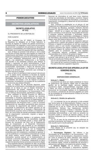 4 NORMAS LEGALES Jueves 13 de setiembre de 2018 / El Peruano
PODER EJECUTIVO
DECRETOS LEGISLATIVOS
decreto legislativo
nº 1412
EL PRESIDENTE DE LA REPÚBLICA
POR CUANTO:
Que, mediante Ley Nº 30823, el Congreso de
la República ha delegado en el Poder Ejecutivo la
facultad de legislar en materia de gestión económica y
competitividad, de integridad y lucha contra la corrupción,
de prevención y protección de personas en situación de
violencia y vulnerabilidad y de modernización de la gestión
del Estado, por el plazo de sesenta (60) días calendario;
Que, el literal d) numeral 5 del artículo 2, de la citada
Ley faculta al Poder Ejecutivo para legislar en materia de
modernización del Estado, a fin de implementar servicios y
espacios compartidos por parte de las entidades públicas,
así como establecer disposiciones para el gobierno
digital y las plataformas multiservicios y de trámites
que faculten a las entidades públicas para delegar la
gestión y resolución de actos administrativos a otras
entidades públicas bajo criterios que prioricen eficiencia,
productividad, oportunidad y mejora de servicios para
el ciudadano y la empresa; o a terceros, en las etapas
previas a la emisión de la resolución que contenga la
decisión final de la entidad;
Que, el ítem d.3) del literal d) del numeral 5 del artículo
2 de la citada norma establece la facultad de legislar
para establecer el marco normativo para promover el
despliegue transversal de las tecnologías digitales en
las entidades del Estado; a fin de mejorar el alcance,
condiciones, la prestación y el acceso de los ciudadanos
a los servicios que presta el Estado;
Que, la Política 35 del Acuerdo Nacional, sobre
Sociedad de la Información y Sociedad del Conocimiento,
señala en el literal e) que el Estado fomentará la
modernización del Estado, mediante el uso de las
Tecnologías de la Información y la Comunicación (TIC),
con un enfoque descentralista, planificador e integral;
Que, mediante el Decreto Supremo N° 086-2015-
PCM, se declara de interés nacional las acciones,
actividades e iniciativas desarrolladas en el marco del
proceso de vinculación del Perú con la Organización para
la Cooperación y el Desarrollo Económicos (OCDE) e
implementación del Programa País, y crea la Comisión
Multisectorial de naturaleza permanente para promover
las acciones de seguimiento del referido proceso, y
comprende la participación del Estado peruano en las
actividades previstas en el Acuerdo y Memorando de
Entendimiento suscritos entre la OCDE y el Gobierno del
Perú, así como todas las demás actividades relacionadas
con la organización, promoción, impulso y apoyo al
referido proceso;
Que, las tecnologías digitales y el gobierno digital
son conceptos integrados en las actividades, lenguaje
y estructuras de la sociedad actual, y hacen parte del
proceso de vinculación del Perú con la Organización
para la Cooperación y el Desarrollo Económicos
(OCDE), organización que entiende su uso estratégico
como parte integral del diseño de políticas y estrategias
de modernización del gobierno, con la finalidad de
crear servicios digitales de valor, seguros, confiables y
accesibles para los ciudadanos y sociedad en general, lo
cual se sustenta en un ecosistema compuesto por actores
del sector público, sector privado, academia y otros
interesados, quienes apoyan en la implementación de
iniciativas y acciones para diseño, creación, producción
de datos, servicios y contenidos, asegurando el pleno
respeto los derechos de las personas en el entorno digital;
Que mediante Decreto Legislativo N° 604, se aprueba
la Ley de Organización y Funciones del Instituto Nacional
de Estadística e Informática - INEI, que crea el Sistema
Nacional de Informática el cual tiene como objetivos
normar las actividades de informática; coordinar, integrar
y racionalizar las actividades de informática; y promover la
capacitación, investigación y desarrollo de las actividades
de informática;
Que, conforme lo establecido en el artículo 47 del
Reglamento de Organización y Funciones de la Presidencia
del Consejo de Ministros, aprobado mediante Decreto
Supremo N° 022-2017-PCM, la Secretaría de Gobierno
Digital - SEGDI es el órgano de línea, con autoridad
técnico normativa a nivel nacional, responsable de formular
y proponer políticas nacionales y sectoriales, planes
nacionales, normas, lineamientos y estrategias en materia
de informática y de Gobierno Electrónico. Asimismo, es el
órgano rector del Sistema Nacional de Informática;
Que, dentro de este contexto, es necesario adecuar
la gobernanza y gestión del gobierno digital en el Estado
Peruano y mejorar la articulación en los tres niveles de
gobierno, para lo cual resulta indispensable establecer
el marco normativo que regule y habilite a las entidades
del Estado integrar de manera intensiva las tecnologías
digitales para la prestación de servicios digitales
en condiciones seguras, confiables, transparentes,
interoperables en un entorno de gobierno digital;
De conformidad con lo establecido en el literal d) del
numeral 5 del artículo 2 de la Ley N° 30823 y el artículo
104 de la Constitución Política del Perú;
Con el voto aprobatorio del Consejo de Ministros; y,
Con cargo de dar cuenta al Congreso de la República;
Ha dado el Decreto Legislativo siguiente:
decreto legislativo QUe aPrUeBa la leY de
goBierno digital
TÍTULO I
DISPOSICIONES GENERALES
Artículo 1.- Objeto
La presente Ley tiene por objeto establecer el marco
de gobernanza del gobierno digital para la adecuada
gestión de la identidad digital, servicios digitales,
arquitectura digital, interoperabilidad, seguridad digital
y datos, así como el régimen jurídico aplicable al uso
transversal de tecnologías digitales en la digitalización
de procesos y prestación de servicios digitales por parte
de las entidades de la Administración Pública en los tres
niveles de gobierno.
Artículo 2.- Ámbito de aplicación
2.1. La presente Ley es de aplicación a toda entidad
que forma parte de la Administración Pública a que se
refiere el artículo I del Título Preliminar del Texto Único
Ordenado de la Ley N° 27444, Ley del Procedimiento
Administrativo General. Sus regulaciones también
alcanzan a las personas jurídicas o naturales que, por
mandato legal, encargo o relación contractual ejercen
potestades administrativas, y por tanto su accionar se
encuentra sujeto a normas de derecho público, en los
términos dispuestos por la Presidencia del Consejo de
Ministros.
2.2. En el caso de las empresas que conforman la
actividad empresarial del Estado, su aplicación se da en
todo aquello que le resulte aplicable.
Artículo 3.- Definiciones
Para efectos de la presente Ley, se adoptan las
siguientes definiciones:
1. Tecnologías Digitales.- Se refieren a las
Tecnologías de la Información y la Comunicación - TIC,
incluidos Internet, las tecnologías y dispositivos móviles,
así como la analítica de datos utilizados para mejorar
la generación, recopilación, intercambio, agregación,
combinación, análisis, acceso, búsqueda y presentación
de contenido digital, incluido el desarrollo de servicios y
aplicaciones aplicables a la materia de gobierno digital.
2. Entorno Digital.- Es el dominio o ámbito
habilitado por las tecnologías y dispositivos digitales,
Firmado Digitalmente por:
EDITORA PERU
Fecha: 13/09/2018 04:28:10
 