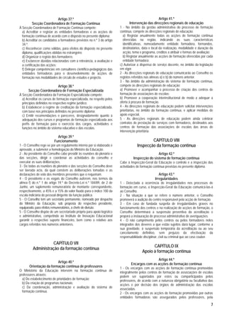 Artigo 37.º                                                               Artigo 41.º
         Secção Coordenadora de Formação Contínua                              Intervenção das direcções regionais de educação
À Secção Coordenadora de Formação Contínua compete:                      1 - No âmbito da gestão administrativa do processo de formação
  a) Acreditar e registar as entidades formadoras e as acções de         contínua, compete às direcções regionais de educação:
  formação contínua de acordo com o disposto no presente diploma;          a) Registar anualmente todas as acções de formação contínua
  b) Acreditar os candidatos a formadores previstos no n.º 3 do artigo     oferecidas na região, indicando as suas características
  34.º;                                                                    identificativas, nomeadamente entidade formadora, formandos,
  c) Reconhecer como válidas, para efeitos do disposto no presente         destinatários, data e local da realização, modalidade e duração da
  diploma, qualificações obtidas no estrangeiro;                           acção, tema e programa, créditos a atribuir e formas de avaliação;
  d) Organizar o registo dos formadores;                                   b) Registar anualmente as acções de formação oferecidas por cada
  e) Esclarecer dúvidas relacionadas com a relevância, a avaliação e       entidade formadora;
  a certificação das acções;                                             c) Autorizar a dispensa de serviço docente, no âmbito da legislação
  f) Delegar competências em consultores científico-pedagógicos das      em vigor.
  entidades formadoras para o desenvolvimento de acções de               2 - As direcções regionais de educação comunicarão ao Conselho os
  formação nas modalidades de círculo de estudos e projecto.             registos referidos nas alíneas a) e b) do número anterior.
                                                                         3 - No âmbito da administração do sistema de formação contínua,
                       Artigo 38.º                                       compete às direcções regionais de educação:
      Secção Coordenadora de Formação Especializada                      a) Promover e acompanhar o processo de criação dos centros de
À Secção Coordenadora da Formação Especializada compete:                 formação de associações de escolas;
  a) Acreditar os cursos de formação especializada, no respeito pelos    b) Promover a cooperação interinstitucional de modo a adequar a
  princípios definidos no respectivo regime jurídico;                    oferta à procura de formação.
  b) Estabelecer o regime de creditação da formação especializada,       4 - As direcções regionais de educação podem solicitar intervenções
  com base nos princípios definidos no presente diploma;                 prioritárias, no âmbito da formação contínua, e aplicar medidas de
  c) Emitir recomendações e pareceres, designadamente quanto à           apoio especial.
  adequação dos cursos e programas de formação especializada aos         5 - As direcções regionais de educação podem ainda celebrar
  perfis de formação para o exercício dos cargos, actividades e          contratos de prestação de serviços com formadores, destinados aos
  funções no âmbito do sistema educativo e das escolas.                  centros de formação das associações de escolas das áreas de
                                                                         intervenção prioritária.
                            Artigo 39.º
                          Funcionamento                                                      CAPÍTULO VIII
1 - O Conselho rege-se por um regulamento interno por si elaborado e                 Inspecção da formação contínua
aprovado, a submeter a homologação do Ministro da Educação.
2 - Ao presidente do Conselho cabe presidir às reuniões do plenário e                             Artigo 42.º
das secções, dirigir e coordenar as actividades do conselho e                     Inspecção do sistema de formação contínua
executar as suas deliberações.                                           Cabe à Inspecção-Geral da Educação o controlo e a inspecção das
3 - De todas as reuniões do plenário e das secções do Conselho deve      actividades de formação contínua previstas no presente diploma.
ser lavrada acta, da qual constem as deliberações tomadas e as
declarações de voto dos membros presentes que o requeiram.                                           Artigo 43.º
4 - O presidente e os vogais do Conselho auferem, nos termos da                                   Irregularidades
alínea f) do n.º 1 do artigo 19.º do Decreto-Lei n.º 184/89, de 2 de     1 - Detectada a ocorrência de irregularidades nos processos de
Junho, um suplemento remuneratório de montante correspondente,           formação em curso, a Inspecção-Geral da Educação comunicá-las-á
respectivamente, a 45% e a 15% do valor fixado para o índice 100 da      ao Conselho.
escala indiciária do pessoal dirigente da função pública.                2 - Na situação a que se refere o número anterior, o Conselho
5 - O Conselho tem um secretário permanente, nomeado por despacho        promoverá a audição do centro responsável pela acção de formação.
do Ministro da Educação, sob proposta do respectivo presidente,          3 - Em caso de fundada suspeita de irregularidades graves no
equiparado, para efeitos remuneratórios, a chefe de divisão.             funcionamento dos centros e na realização de acções de formação, o
5 - O Conselho dispõe de um secretariado próprio para apoio logístico    Conselho determinará a suspensão preventiva da acreditação e
e administrativo, competindo ao Instituto de Inovação Educacional        proporá a instauração de processo administrativo de averiguações.
garantir o respectivo suporte financeiro, bem como o relativo aos        4 - O não cumprimento pelos centros ou pelos formadores neles
cargos referidos nos números anteriores.                                 integrados dos deveres a que estão sujeitos dará lugar, conforme a
                                                                         sua gravidade, à suspensão temporária da acreditação ou ao seu
                                                                         cancelamento definitivo, sem prejuízo da efectivação da
                                                                         responsabilidade disciplinar, civil ou criminal que ao caso couber.
                    CAPÍTULO VII
                                                                                               CAPÍTULO IX
          Administração da formação contínua
                                                                                         Apoio à formação contínua
                                                                                                 Artigo 44.º
                         Artigo 40.º
                                                                                 Encargos com as acções de formação contínua
       Orientação da formação contínua de professores                    1 - Os encargos com as acções de formação contínua promovidas
O Ministério da Educação intervém na formação contínua de                integralmente pelos centros de formação de associações de escolas
professores através:                                                     podem ser suportados por estes ou comparticipados pelos
  a) Do estabelecimento de prioridades de formação;                      professores, de acordo com a natureza obrigatória ou facultativa das
  b) Da criação de programas nacionais;                                  acções e por decisão dos órgãos de administração das escolas
  c) Da coordenação, administração e avaliação do sistema de             associadas.
  formação contínua.                                                     2 - Os encargos com as acções de formação promovidas por outras
                                                                         entidades formadoras são assegurados pelos professores, pela

                                                                                                                                           7
 