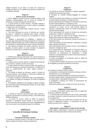 entidade formadora, ou por ambos, de acordo com a decisão da                                            Artigo 49.º
entidade formadora ou em resultado do previamente acordado entre                                       Composição
as entidades envolvidas.                                                   1 - O Conselho de Formação Contínua tem a seguinte composição:
                                                                             a) Ministro da Educação, que preside;
                           Artigo 45.º                                       b) Presidente do Conselho Científico-Pedagógico de Formação
                  Apoio às acções de formação                                Contínua;
1 - A fim de viabilizar a execução de acções de formação contínua, serão     c) Dois representantes das instituições de formação de professores
celebrados contratos-programa com os centros de formação de                  do ensino superior universitário, a designar por estas;
associações de escolas para apoio das referidas acções.                      d) Dois representantes das instituições de formação de professores
2 - O apoio previsto no número anterior é concedido mediante a               do ensino superior politécnico, a designar por estas;
apresentação de candidatura de que constem o plano de actividades            e) Cinco representantes dos centros de formação de professores de
e o projecto do centro de formação.                                          associações de escolas, um por cada direcção regional de
3 - Pode ainda ser concedido apoio, mediante concurso, a outras              educação, a designar pelos centros, em reunião convocada para o
entidades formadoras.                                                        efeito pelo director regional;
4 - Com vista à promoção de acções de formação que considere                 f) Dois representantes dos centros de formação das associações
necessárias, o Ministério da Educação pode celebrar contratos-               profissionais e científicas, a designar por estas;
programa ou contratos de formação com as instituições de ensino              g) Um representante de cada uma das Regiões Autónomas, a
superior.                                                                    designar pelos respectivos órgãos de governo próprio;
5 - Mediante a apresentação de candidatura, o Ministério da                  h) Dois representantes das associações sindicais de professores, a
Educação pode ainda apoiar directamente programas de formação de             designar por estas;
qualquer entidade formadora que envolvam experiências pedagógicas            i) Dois representantes do ensino particular e cooperativo, a designar
que contribuam, de modo determinante, para a inovação educacional.           pelas respectivas associações;
6 - Sem prejuízo do disposto nos números anteriores, devem ser               j) Dois representantes das associações de pais e encarregados de
apoiadas, de modo especial, as acções inseridas em programas                 educação, a designar por estas;
nacionais de formação que se considerem prioritários.                        l) Um representante do Departamento da Educação Básica, do
                                                                             Departamento do Ensino Secundário, do Instituto de Inovação
                            Artigo 46.º                                      Educacional, do Departamento de Programação e Gestão
                    Apoio indirecto do Estado                                Financeira e do Departamento de Gestão dos Recursos Educativos,
1 - O Ministério da Educação pode apoiar com recursos humanos as             do Ministério da Educação;
instituições públicas de ensino superior que procedam a formação de          m) Quatro personalidades de reconhecido mérito no âmbito da
professores.                                                                 formação de professores.
2 - O apoio referido no número anterior é estabelecido por protocolo,      2 - Os representantes referidos nas alíneas l) e m) do número anterior
onde se fixam as condições da oferta de formação.                          são designados por despacho do Ministro da Educação.
3 - O apoio referido nos números anteriores pode ainda abranger os
centros de formação das associações profissionais e científicas, bem                                     Artigo 50.º
como os estabelecimentos do ensino superior particular e                                               Competências
cooperativo.                                                               Ao Conselho de Formação Contínua compete:
4 - Por portaria do Ministro da Educação, ouvido o Conselho de              a) Acompanhar o funcionamento do sistema de formação contínua;
Formação Contínua, serão definidos os critérios para atribuição dos         b) Emitir pareceres e recomendações;
apoios previstos nos números anteriores.                                    c) Participar na definição da política de formação de professores;
5 - Os apoios concedidos no âmbito deste artigo serão quantificados e       d) Propor medidas visando a articulação da formação contínua com
o seu montante será objecto de divulgação, nos termos da legislação         a formação inicial e especializada de professores;
aplicável.                                                                  e) Acompanhar a definição dos critérios de financiamento das
6 - As instituições apoiadas devem divulgar os apoios recebidos,            acções de formação;
bem como fixar preços de formação que tenham em conta o apoio               f) Apresentar propostas para a melhoria do sistema de formação.
que lhes foi concedido.
                                                                                                      Artigo 51.º
                                                                                             Organização e funcionamento
                            Artigo 47.º
                                                                           1 - O Conselho de Formação Contínua rege-se por um regulamento
                           Outros apoios                                   interno por si elaborado e aprovado.
1 - O Instituto de Inovação Educacional pode apoiar projectos e            2 - O Conselho pode reunir em plenário ou por secções, permanentes
programas experimentais de formação contínua a desenvolver pelas           ou eventuais, consoante a matéria em apreciação, em termos a definir
entidades formadoras.                                                      no seu regulamento.
2 - Os centros de recursos criados no âmbito de programas                  3 - De todas as reuniões do Conselho deve ser lavrada acta, de que
ministeriais e comunitários devem articular a sua acção com os             constem as deliberações tomadas e as declarações de voto dos
centros de formação das associações de escolas, disponibilizando os        membros presentes que o requeiram.
seus recursos para a concretização dos planos de actividades.
                                                                                                     Artigo 52.º
                                                                              Apoio logístico, administrativo e financeiro do Conselho
                      CAPÍTULO X                                           O apoio logístico, administrativo e financeiro ao funcionamento do
             Conselho de Formação Contínua                                 Conselho é prestado pelo Instituto de Inovação Educacional.

                           Artigo 48.º
                 Conselho de Formação Contínua
O Conselho de Formação Contínua é um órgão de consulta sobre as
opções de política de formação contínua de professores.



8
 