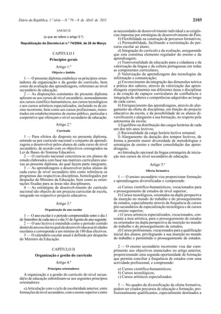 Diário da República, 1.ª série — N.º 70 — 8 de Abril de 2011                                                           2103

                          ANEXO II                               as necessidades de desenvolvimento individual e as exigên-
                 (a que se refere o artigo 5.º)
                                                                 cias impostas por estratégias de desenvolvimento do País;
                                                                    b) Flexibilidade na construção de percursos formativos;
 Republicação do Decreto-Lei n.º 74/2004, de 26 de Março            c) Permeabilidade, facilitando a reorientação do per-
                                                                 curso escolar ao aluno;
                                                                    d) Integração do currículo e da avaliação, assegurando
                       CAPÍTULO I                                que esta constitua elemento regulador do ensino e da
                     Princípios gerais                           aprendizagem;
                                                                    e) Transversalidade da educação para a cidadania e da
                          Artigo 1.º                             valorização da língua e da cultura portuguesas em todas
                                                                 as componentes curriculares;
                       Objecto e âmbito
                                                                    f) Valorização da aprendizagem das tecnologias da
   1 — O presente diploma estabelece os princípios orien-        informação e comunicação;
tadores da organização e da gestão do currículo, bem                g) Favorecimento da integração das dimensões teórica
como da avaliação das aprendizagens, referentes ao nível         e prática dos saberes, através da valorização das apren-
secundário de educação.                                          dizagens experimentais nas diferentes áreas e disciplinas
   2 — As disposições constantes do presente diploma             e da criação de espaços curriculares de confluência e
aplicam-se aos cursos de nível secundário, nomeadamente          integração de saberes e competências adquiridos ao longo
aos cursos científico-humanísticos, aos cursos tecnológicos      de cada curso;
e aos cursos artísticos especializados, incluindo os de en-         h) Enriquecimento das aprendizagens, através do alar-
sino recorrente, bem como aos cursos profissionais, minis-       gamento da oferta de disciplinas, em função do projecto
trados em estabelecimentos de ensino público, particular e       educativo da escola, e da possibilidade de os alunos di-
cooperativo que ofereçam o nível secundário de educação.         versificarem e alargarem a sua formação, no respeito pela
                                                                 autonomia da escola;
                          Artigo 2.º                                i) Equilíbrio na distribuição das cargas horárias de cada
                          Currículo
                                                                 um dos três anos lectivos;
                                                                    j) Racionalidade da carga horária lectiva semanal;
   1 — Para efeitos do disposto no presente diploma,                l) Alargamento da duração dos tempos lectivos, de
entende-se por currículo nacional o conjunto de aprendi-         forma a permitir maior diversidade de metodologias e
zagens a desenvolver pelos alunos de cada curso de nível         estratégias de ensino e melhor consolidação das apren-
secundário, de acordo com os objectivos consagrados na           dizagens;
Lei de Bases do Sistema Educativo.                                  m) Introdução opcional da língua estrangeira de inicia-
   2 — O currículo nacional concretiza-se em planos de           ção nos cursos de nível secundário de educação.
estudo elaborados com base nas matrizes curriculares ane-
xas ao presente diploma, do qual fazem parte integrante.                                 Artigo 5.º
   3 — As aprendizagens a desenvolver pelos alunos de
cada curso de nível secundário têm como referência os                                  Oferta formativa
programas das respectivas disciplinas, homologados por              1 — O ensino secundário visa proporcionar formação
despacho do Ministro da Educação, bem como as orien-             e aprendizagens diversificadas e compreende:
tações fixadas para as áreas não disciplinares.
   4 — As estratégias de desenvolvimento do currículo               a) Cursos científico-humanísticos, vocacionados para
nacional são objecto de um projecto curricular de escola,        o prosseguimento de estudos de nível superior;
integrado no respectivo projecto educativo.                         b) Cursos tecnológicos, orientados na dupla perspectiva
                                                                 da inserção no mundo do trabalho e do prosseguimento
                          Artigo 3.º                             de estudos, especialmente através da frequência de cursos
                                                                 pós-secundários de especialização tecnológica e de cursos
                 Organização do ano escolar                      do ensino superior;
   1 — O ano escolar é o período compreendido entre o dia 1         c) Cursos artísticos especializados, vocacionados, con-
de Setembro de cada ano e o dia 31 de Agosto do ano seguinte.    soante a área artística, para o prosseguimento de estudos
   2 — O ano lectivo é entendido como o período contido          ou orientados na dupla perspectiva da inserção no mundo
dentro do ano escolar no qual são desenvolvidas as actividades   do trabalho e do prosseguimento de estudos;
escolares e corresponde a um mínimo de 180 dias efectivos.          d) Cursos profissionais, vocacionados para a qualificação
   3 — O calendário escolar anual é definido por despacho        inicial dos alunos, privilegiando a sua inserção no mundo
do Ministro da Educação.                                         do trabalho e permitindo o prosseguimento de estudos.

                                                                    2 — O ensino secundário recorrente visa dar cum-
                       CAPÍTULO II                               primento aos objectivos enunciados no artigo anterior,
           Organização e gestão do currículo                     proporcionando uma segunda oportunidade de formação
                                                                 que permita conciliar a frequência de estudos com uma
                          Artigo 4.º                             actividade profissional, e compreende:
                    Princípios orientadores                        a) Cursos científico-humanísticos;
   A organização e a gestão do currículo do nível secun-           b) Cursos tecnológicos;
dário de educação subordinam-se aos seguintes princípios           c) Cursos artísticos especializados.
orientadores:
                                                                    3 — No quadro da diversificação da oferta formativa,
   a) Articulação com o ciclo de escolaridade anterior, entre    podem ser criados percursos de educação e formação, pro-
formações de nível secundário, com o ensino superior e entre     fissionalmente qualificantes, especialmente destinados a
 