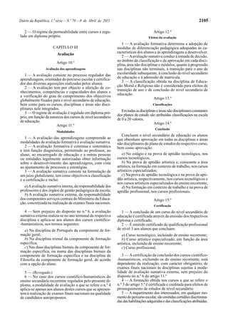 Diário da República, 1.ª série — N.º 70 — 8 de Abril de 2011                                                            2105

   2 — O regime da permeabilidade entre cursos é regu-                                  Artigo 12.º
lado em diploma próprio.                                                             Efeitos da avaliação
                                                                  1 — A avaliação formativa determina a adopção de
                      CAPÍTULO III                             medidas de diferenciação pedagógica adequadas às ca-
                         Avaliação                             racterísticas dos alunos e às aprendizagens a desenvolver.
                                                                  2 — A avaliação sumativa conduz à tomada de decisão,
                                                               no âmbito da classificação e da aprovação em cada disci-
                        Artigo 10.º
                                                               plina, área não disciplinar e módulos, quanto à progressão
                 Avaliação das aprendizagens                   nas disciplinas não terminais, à transição para o ano de
   1 — A avaliação consiste no processo regulador das          escolaridade subsequente, à conclusão do nível secundário
aprendizagens, orientador do percurso escolar e certifica-     de educação e à admissão de matrícula.
dor das diversas aquisições realizadas pelos alunos.              3 — A classificação obtida na disciplina de Educa-
   2 — A avaliação tem por objecto a aferição de co-           ção Moral e Religiosa não é considerada para efeitos de
nhecimentos, competências e capacidades dos alunos e           transição de ano e de conclusão do nível secundário de
a verificação do grau de cumprimento dos objectivos            educação.
globalmente fixados para o nível secundário de educação,                                Artigo 13.º
bem como para os cursos, disciplinas e áreas não disci-                                 Classificações
plinares nele integrados.
                                                                  Em todas as disciplinas e áreas não disciplinares constantes
   3 — O regime de avaliação é regulado em diploma pró-
                                                               dos planos de estudo são atribuídas classificações na escala
prio, em função da natureza dos cursos de nível secundário
                                                               de 0 a 20 valores.
de educação.
                                                                                        Artigo 14.º
                       Artigo 11.º
                                                                                         Conclusão
                        Modalidades
                                                                  Concluem o nível secundário de educação os alunos
   1 — A avaliação das aprendizagens compreende as             que obtenham aprovação em todas as disciplinas e áreas
modalidades de avaliação formativa e avaliação sumativa.       não disciplinares do plano de estudos do respectivo curso,
   2 — A avaliação formativa é contínua e sistemática          bem como aprovação:
e tem função diagnóstica, permitindo ao professor, ao
aluno, ao encarregado de educação e a outras pessoas              a) No estágio e na prova de aptidão tecnológica, nos
ou entidades legalmente autorizadas obter informação           cursos tecnológicos;
sobre o desenvolvimento das aprendizagens, com vista              b) Na prova de aptidão artística e, consoante a área
ao ajustamento de processos e estratégias.                     artística, na formação em contexto de trabalho, nos cursos
   3 — A avaliação sumativa consiste na formulação de          artísticos especializados;
um juízo globalizante, tem como objectivos a classificação        c) Na prova de aptidão tecnológica e na prova de apti-
e a certificação e inclui:                                     dão artística, respectivamente, nos cursos tecnológicos e
                                                               nos cursos artísticos especializados do ensino recorrente;
  a) A avaliação sumativa interna, da responsabilidade dos        d) Na formação em contexto de trabalho e na prova de
professores e dos órgãos de gestão pedagógica da escola;       aptidão profissional, nos cursos profissionais.
  b) A avaliação sumativa externa, da responsabilidade
dos competentes serviços centrais do Ministério da Educa-                               Artigo 15.º
ção, concretizada na realização de exames finais nacionais.
                                                                                        Certificação
   4 — Sem prejuízo do disposto no n.º 6, a avaliação             1 — A conclusão de um curso do nível secundário de
sumativa externa realiza-se no ano terminal da respectiva      educação é certificada através da emissão dos respectivos
disciplina e aplica-se aos alunos dos cursos científico-       diploma e certificado.
-humanísticos, nos termos seguintes:                              2 — É emitido certificado de qualificação profissional
   a) Na disciplina de Português da componente de for-         de nível 3 aos alunos que concluam:
mação geral;                                                      a) Curso tecnológico, incluindo de ensino recorrente;
   b) Na disciplina trienal da componente de formação             b) Curso artístico especializado, em função da área
específica;                                                    artística, incluindo de ensino recorrente;
   c) Nas duas disciplinas bienais da componente de for-          c) Curso profissional.
mação específica, ou numa das disciplinas bienais da
componente de formação específica e na disciplina de              3 — A certificação da conclusão dos cursos científico-
Filosofia da componente de formação geral, de acordo           -humanísticos, excluindo os do ensino recorrente, está
com a opção do aluno.                                          dependente da realização, com carácter obrigatório, de
                                                               exames finais nacionais às disciplinas sujeitas à moda-
   5 — (Revogado.)                                             lidade de avaliação sumativa externa, sem prejuízo do
   6 — No caso dos cursos científico-humanísticos do           disposto no n.º 6 do artigo 11.º
ensino secundário recorrente regulados pelo presente di-          4 — A formação obtida nos cursos a que se refere o
ploma, a modalidade de avaliação a que se refere o n.º 4       n.º 3 do artigo 5.º é certificada e creditada para efeitos de
aplica-se apenas aos alunos destes cursos que se apresen-      prosseguimento de estudos de nível secundário.
tem à realização de exames finais nacionais na qualidade          5 — A requerimento dos interessados, em qualquer mo-
de candidatos autopropostos.                                   mento do percurso escolar, são emitidas certidões discrimina-
                                                               das das habilitações adquiridas e das classificações atribuídas.
 