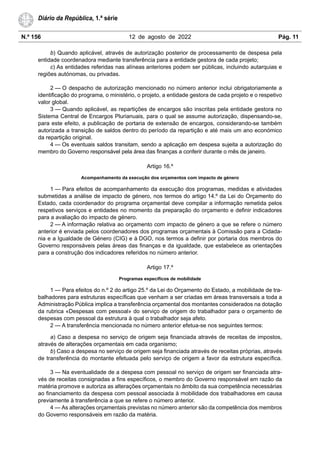 N.º 156 12 de agosto de 2022 Pág. 11
Diário da República, 1.ª série
b) Quando aplicável, através de autorização posterior de processamento de despesa pela
entidade coordenadora mediante transferência para a entidade gestora de cada projeto;
c) As entidades referidas nas alíneas anteriores podem ser públicas, incluindo autarquias e
regiões autónomas, ou privadas.
2 — O despacho de autorização mencionado no número anterior inclui obrigatoriamente a
identificação do programa, o ministério, o projeto, a entidade gestora de cada projeto e o respetivo
valor global.
3 — Quando aplicável, as repartições de encargos são inscritas pela entidade gestora no
Sistema Central de Encargos Plurianuais, para o qual se assume autorização, dispensando-se,
para este efeito, a publicação de portaria de extensão de encargos, considerando-se também
autorizada a transição de saldos dentro do período da repartição e até mais um ano económico
da repartição original.
4 — Os eventuais saldos transitam, sendo a aplicação em despesa sujeita a autorização do
membro do Governo responsável pela área das finanças a conferir durante o mês de janeiro.
Artigo 16.º
Acompanhamento da execução dos orçamentos com impacto de género
1 — Para efeitos de acompanhamento da execução dos programas, medidas e atividades
submetidas a análise de impacto de género, nos termos do artigo 14.º da Lei do Orçamento do
Estado, cada coordenador do programa orçamental deve compilar a informação remetida pelos
respetivos serviços e entidades no momento da preparação do orçamento e definir indicadores
para a avaliação do impacto de género.
2 — A informação relativa ao orçamento com impacto de género a que se refere o número
anterior é enviada pelos coordenadores dos programas orçamentais à Comissão para a Cidada-
nia e a Igualdade de Género (CIG) e à DGO, nos termos a definir por portaria dos membros do
Governo responsáveis pelas áreas das finanças e da igualdade, que estabelece as orientações
para a construção dos indicadores referidos no número anterior.
Artigo 17.º
Programas específicos de mobilidade
1 — Para efeitos do n.º 2 do artigo 25.º da Lei do Orçamento do Estado, a mobilidade de tra-
balhadores para estruturas específicas que venham a ser criadas em áreas transversais a toda a
Administração Pública implica a transferência orçamental dos montantes considerados na dotação
da rubrica «Despesas com pessoal» do serviço de origem do trabalhador para o orçamento de
despesas com pessoal da estrutura à qual o trabalhador seja afeto.
2 — A transferência mencionada no número anterior efetua-se nos seguintes termos:
a) Caso a despesa no serviço de origem seja financiada através de receitas de impostos,
através de alterações orçamentais em cada organismo;
b) Caso a despesa no serviço de origem seja financiada através de receitas próprias, através
de transferência do montante efetuada pelo serviço de origem a favor da estrutura específica.
3 — Na eventualidade de a despesa com pessoal no serviço de origem ser financiada atra-
vés de receitas consignadas a fins específicos, o membro do Governo responsável em razão da
matéria promove e autoriza as alterações orçamentais no âmbito da sua competência necessárias
ao financiamento da despesa com pessoal associada à mobilidade dos trabalhadores em causa
previamente à transferência a que se refere o número anterior.
4 — As alterações orçamentais previstas no número anterior são da competência dos membros
do Governo responsáveis em razão da matéria.
 