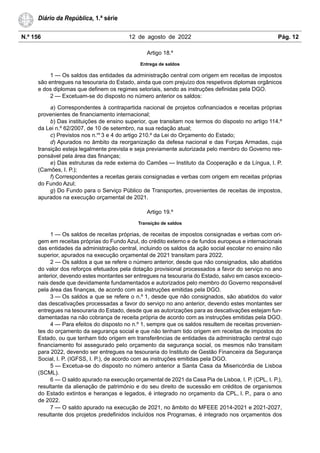 N.º 156 12 de agosto de 2022 Pág. 12
Diário da República, 1.ª série
Artigo 18.º
Entrega de saldos
1 — Os saldos das entidades da administração central com origem em receitas de impostos
são entregues na tesouraria do Estado, ainda que com prejuízo dos respetivos diplomas orgânicos
e dos diplomas que definem os regimes setoriais, sendo as instruções definidas pela DGO.
2 — Excetuam-se do disposto no número anterior os saldos:
a) Correspondentes à contrapartida nacional de projetos cofinanciados e receitas próprias
provenientes de financiamento internacional;
b) Das instituições de ensino superior, que transitam nos termos do disposto no artigo 114.º
da Lei n.º 62/2007, de 10 de setembro, na sua redação atual;
c) Previstos nos n.os
3 e 4 do artigo 210.º da Lei do Orçamento do Estado;
d) Apurados no âmbito da reorganização da defesa nacional e das Forças Armadas, cuja
transição esteja legalmente prevista e seja previamente autorizada pelo membro do Governo res-
ponsável pela área das finanças;
e) Das estruturas da rede externa do Camões — Instituto da Cooperação e da Língua, I. P.
(Camões, I. P.);
f) Correspondentes a receitas gerais consignadas e verbas com origem em receitas próprias
do Fundo Azul;
g) Do Fundo para o Serviço Público de Transportes, provenientes de receitas de impostos,
apurados na execução orçamental de 2021.
Artigo 19.º
Transição de saldos
1 — Os saldos de receitas próprias, de receitas de impostos consignadas e verbas com ori-
gem em receitas próprias do Fundo Azul, do crédito externo e de fundos europeus e internacionais
das entidades da administração central, incluindo os saldos da ação social escolar no ensino não
superior, apurados na execução orçamental de 2021 transitam para 2022.
2 — Os saldos a que se refere o número anterior, desde que não consignados, são abatidos
do valor dos reforços efetuados pela dotação provisional processados a favor do serviço no ano
anterior, devendo estes montantes ser entregues na tesouraria do Estado, salvo em casos excecio-
nais desde que devidamente fundamentados e autorizados pelo membro do Governo responsável
pela área das finanças, de acordo com as instruções emitidas pela DGO.
3 — Os saldos a que se refere o n.º 1, desde que não consignados, são abatidos do valor
das descativações processadas a favor do serviço no ano anterior, devendo estes montantes ser
entregues na tesouraria do Estado, desde que as autorizações para as descativações estejam fun-
damentadas na não cobrança de receita própria de acordo com as instruções emitidas pela DGO.
4 — Para efeitos do disposto no n.º 1, sempre que os saldos resultem de receitas provenien-
tes do orçamento da segurança social e que não tenham tido origem em receitas de impostos do
Estado, ou que tenham tido origem em transferências de entidades da administração central cujo
financiamento foi assegurado pelo orçamento da segurança social, os mesmos não transitam
para 2022, devendo ser entregues na tesouraria do Instituto de Gestão Financeira da Segurança
Social, I. P. (IGFSS, I. P.), de acordo com as instruções emitidas pela DGO.
5 — Excetua-se do disposto no número anterior a Santa Casa da Misericórdia de Lisboa
(SCML).
6 — O saldo apurado na execução orçamental de 2021 da Casa Pia de Lisboa, I. P. (CPL, I. P.),
resultante da alienação de património e do seu direito de sucessão em créditos de organismos
do Estado extintos e heranças e legados, é integrado no orçamento da CPL, I. P., para o ano
de 2022.
7 — O saldo apurado na execução de 2021, no âmbito do MFEEE 2014-2021 e 2021-2027,
resultante dos projetos predefinidos incluídos nos Programas, é integrado nos orçamentos dos
 
