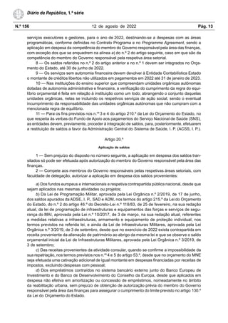 N.º 156 12 de agosto de 2022 Pág. 13
Diário da República, 1.ª série
serviços executores e gestores, para o ano de 2022, destinando-se a despesas com as áreas
programáticas, conforme definidas no Contrato Programa e no Programme Agreement, sendo a
aplicação em despesa da competência do membro do Governo responsável pela área das finanças,
com exceção dos que se enquadrem na alínea a) do n.º 2 do artigo seguinte, caso em que são da
competência do membro do Governo responsável pela respetiva área setorial.
8 — Os saldos referidos no n.º 2 do artigo anterior e no n.º 1 devem ser integrados no Orça-
mento do Estado, até 30 de junho de 2022.
9 — Os serviços sem autonomia financeira devem devolver à Entidade Contabilística Estado
o montante de créditos libertos não utilizados em pagamentos em 2022 até 31 de janeiro de 2023.
10 — Nas instituições do ensino superior que compreendam unidades orgânicas autónomas
dotadas de autonomia administrativa e financeira, a verificação do cumprimento da regra do equi-
líbrio orçamental é feita em relação à instituição como um todo, abrangendo o conjunto daquelas
unidades orgânicas, nelas se incluindo os respetivos serviços de ação social, sendo o eventual
incumprimento da responsabilidade das unidades orgânicas autónomas que não cumpram com a
mencionada regra de equilíbrio.
11 — Para os fins previstos nos n.os
3 e 4 do artigo 210.º da Lei do Orçamento do Estado, no
que respeita às verbas do Fundo de Apoio aos pagamentos do Serviço Nacional de Saúde (SNS),
as entidades devem, previamente, proceder à integração de saldos, para, posteriormente, efetuarem
a restituição de saldos a favor da Administração Central do Sistema de Saúde, I. P. (ACSS, I. P.).
Artigo 20.º
Aplicação de saldos
1 — Sem prejuízo do disposto no número seguinte, a aplicação em despesa dos saldos tran-
sitados só pode ser efetuada após autorização do membro do Governo responsável pela área das
finanças.
2 — Compete aos membros do Governo responsáveis pelas respetivas áreas setoriais, com
faculdade de delegação, autorizar a aplicação em despesa dos saldos provenientes:
a) Dos fundos europeus e internacionais e respetiva contrapartida pública nacional, desde que
sejam aplicados nas mesmas atividades ou projetos;
b) Da Lei de Programação Militar, aprovada pela Lei Orgânica n.º 2/2019, de 17 de junho,
dos saldos apurados da ADSE, I. P., SAD e ADM, nos termos do artigo 215.º da Lei do Orçamento
do Estado, do n.º 2 do artigo 46.º do Decreto-Lei n.º 118/83, de 25 de fevereiro, na sua redação
atual, da lei de programação de infraestruturas e equipamentos das forças e serviços de segu-
rança do MAI, aprovada pela Lei n.º 10/2017, de 3 de março, na sua redação atual, referentes
a medidas relativas a infraestruturas, armamento e equipamento de proteção individual, nos
termos previstos na referida lei, e ainda da Lei de Infraestruturas Militares, aprovada pela Lei
Orgânica n.º 3/2019, de 3 de setembro, desde que no exercício de 2022 exista contrapartida em
receita proveniente da alienação de património ao abrigo da mesma lei e que se observe o saldo
orçamental inicial da Lei de Infraestruturas Militares, aprovada pela Lei Orgânica n.º 3/2019, de
3 de setembro;
c) Das receitas provenientes da atividade consular, quando se confirme a impossibilidade da
sua repatriação, nos termos previstos nos n.os
4 e 5 do artigo 53.º, desde que no orçamento do MNE
seja efetuada uma cativação adicional de igual montante em despesas financiadas por receitas de
impostos, excluindo despesas com pessoal;
d) Dos empréstimos contraídos no sistema bancário externo junto do Banco Europeu de
Investimento e do Banco de Desenvolvimento do Conselho da Europa, desde que aplicados em
despesa não efetiva em amortização ou concessão de empréstimos, nomeadamente no âmbito
da reabilitação urbana, sem prejuízo de obtenção de autorização prévia do membro do Governo
responsável pela área das finanças para assegurar o cumprimento do limite previsto no artigo 130.º
da Lei do Orçamento do Estado.
 