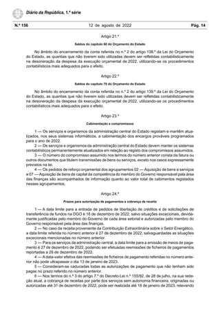 N.º 156 12 de agosto de 2022 Pág. 14
Diário da República, 1.ª série
Artigo 21.º
Saldos do capítulo 60 do Orçamento do Estado
No âmbito do encerramento da conta referida no n.º 2 do artigo 138.º da Lei do Orçamento
do Estado, as quantias que não tiverem sido utilizadas devem ser refletidas contabilisticamente
na desoneração da despesa da execução orçamental de 2022, utilizando-se os procedimentos
contabilísticos mais adequados para o efeito.
Artigo 22.º
Saldos do capítulo 70 do Orçamento do Estado
No âmbito do encerramento da conta referida no n.º 2 do artigo 139.º da Lei do Orçamento
do Estado, as quantias que não tiverem sido utilizadas devem ser refletidas contabilisticamente
na desoneração da despesa da execução orçamental de 2022, utilizando-se os procedimentos
contabilísticos mais adequados para o efeito.
Artigo 23.º
Cabimentação e compromissos
1 — Os serviços e organismos da administração central do Estado registam e mantêm atua-
lizados, nos seus sistemas informáticos, a cabimentação dos encargos prováveis programados
para o ano de 2022.
2 — Os serviços e organismos da administração central do Estado devem manter os sistemas
contabilísticos permanentemente atualizados em relação ao registo dos compromissos assumidos.
3 — O número do compromisso assumido nos termos do número anterior consta da fatura ou
outros documentos que titulem transmissões de bens ou serviços, exceto nos casos expressamente
previstos na lei.
4 — Os pedidos de reforço orçamental dos agrupamentos 02 — Aquisição de bens e serviços
e 07 — Aquisição de bens de capital da competência do membro do Governo responsável pela área
das finanças são acompanhados de informação quanto ao valor total de cabimentos registados
nesses agrupamentos.
Artigo 24.º
Prazos para autorização de pagamentos e cobrança de receita
1 — A data limite para a entrada de pedidos de libertação de créditos e de solicitações de
transferência de fundos na DGO é 16 de dezembro de 2022, salvo situações excecionais, devida-
mente justificadas pelo membro do Governo de cada área setorial e autorizadas pelo membro do
Governo responsável pela área das finanças.
2 — No caso da receita proveniente da Contribuição Extraordinária sobre o Setor Energético,
a data limite referida no número anterior é 27 de dezembro de 2022, salvaguardadas as situações
excecionais mencionadas no número anterior.
3 — Para os serviços da administração central, a data limite para a emissão de meios de paga-
mento é 27 de dezembro de 2022, podendo ser efetuadas reemissões de ficheiros de pagamentos
reportadas a 28 de dezembro de 2022.
4 — A data-valor efetiva das reemissões de ficheiros de pagamento referidas no número ante-
rior não pode ultrapassar o dia 13 de janeiro de 2023.
5 — Consideram-se caducadas todas as autorizações de pagamento que não tenham sido
pagas no prazo referido no número anterior.
6 — Nos termos do n.º 3 do artigo 7.º do Decreto-Lei n.º 155/92, de 28 de julho, na sua reda-
ção atual, a cobrança de receitas por parte dos serviços sem autonomia financeira, originadas ou
autorizadas até 31 de dezembro de 2022, pode ser realizada até 18 de janeiro de 2023, relevando
 