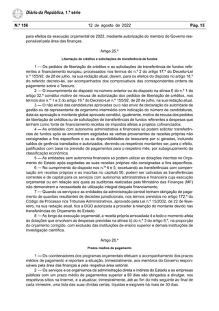 N.º 156 12 de agosto de 2022 Pág. 15
Diário da República, 1.ª série
para efeitos da execução orçamental de 2022, mediante autorização do membro do Governo res-
ponsável pela área das finanças.
Artigo 25.º
Libertação de créditos e solicitações de transferência de fundos
1 — Os pedidos de libertação de créditos e as solicitações de transferência de fundos refe-
rentes a financiamento europeu, processados nos termos do n.º 2 do artigo 17.º do Decreto-Lei
n.º 155/92, de 28 de julho, na sua redação atual, devem, para os efeitos do disposto no artigo 18.º
do referido decreto-lei, ser acompanhados dos comprovativos das correspondentes ordens de
pagamento sobre o Tesouro.
2 — O incumprimento do disposto no número anterior ou do disposto na alínea f) do n.º 1 do
artigo 32.º constitui motivo de recusa de autorização dos pedidos de libertação de créditos, nos
termos dos n.os
1 e 2 do artigo 19.º do Decreto-Lei n.º 155/92, de 28 de julho, na sua redação atual.
3 — O não envio das candidaturas aprovadas ou o não envio de declaração da autoridade de
gestão ou de representante de organismo intermédio com indicação do número de candidaturas,
data da aprovação e montante global aprovado constitui, igualmente, motivo de recusa dos pedidos
de libertação de créditos ou de solicitações de transferências de fundos referentes a despesas que
tenham como fonte de financiamento receitas de impostos afetas a projetos cofinanciados.
4 — As entidades com autonomia administrativa e financeira só podem solicitar transferên-
cias de fundos após se encontrarem esgotadas as verbas provenientes de receitas próprias não
consignadas a fins específicos e ou as disponibilidades de tesouraria por si geradas, incluindo
saldos de gerência transitados e autorizados, devendo os respetivos montantes ser, para o efeito,
justificados com base na previsão de pagamentos para o respetivo mês, por subagrupamento da
classificação económica.
5 — As entidades sem autonomia financeira só podem utilizar as dotações inscritas no Orça-
mento do Estado após esgotadas as suas receitas próprias não consignadas a fins específicos.
6 — No cumprimento do disposto nos n.os
4 e 5, excetuando as transferências com compen-
sação em receitas próprias e as inscritas no capítulo 50, podem ser cativadas as transferências
correntes e de capital para os serviços com autonomia administrativa e financeira cuja execução
orçamental ou em relação aos quais as auditorias realizadas pelo Ministério das Finanças (MF)
não demonstrem a necessidade da utilização integral daquele financiamento.
7 — Quando os serviços e as entidades da administração central tenham obrigação de paga-
mento de quantias resultantes de decisões jurisdicionais, nos termos previstos no artigo 172.º do
Código de Processo nos Tribunais Administrativos, aprovado pela Lei n.º 15/2002, de 22 de feve-
reiro, na sua redação atual, fica a DGO autorizada a proceder à retenção do montante devido nas
transferências do Orçamento do Estado.
8 — Ao longo da execução orçamental, a receita própria arrecadada é a todo o momento afeta
às dotações que envolvam as despesas previstas na alínea b) do n.º 3 do artigo 8.º, na proporção
do orçamento corrigido, com exclusão das instituições de ensino superior e demais instituições de
investigação científica.
Artigo 26.º
Prazos médios de pagamento
1 — Os coordenadores dos programas orçamentais efetuam o acompanhamento dos prazos
médios de pagamento e reportam a situação, trimestralmente, aos membros do Governo respon-
sáveis pela área das finanças e pela respetiva área setorial.
2 — Os serviços e os organismos da administração direta e indireta do Estado e as empresas
públicas com um prazo médio de pagamentos superior a 60 dias são obrigados a divulgar, nos
respetivos sítios na Internet, e a atualizar, trimestralmente, até ao fim do mês seguinte ao final de
cada trimestre, uma lista das suas dívidas certas, líquidas e exigíveis há mais de 30 dias.
 