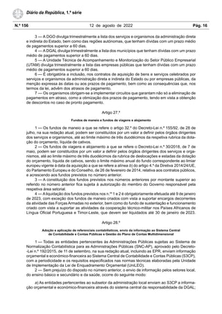 N.º 156 12 de agosto de 2022 Pág. 16
Diário da República, 1.ª série
3 — A DGO divulga trimestralmente a lista dos serviços e organismos da administração direta
e indireta do Estado, bem como das regiões autónomas, que tenham dívidas com um prazo médio
de pagamentos superior a 60 dias.
4 — A DGAL divulga trimestralmente a lista dos municípios que tenham dívidas com um prazo
médio de pagamentos superior a 60 dias.
5 — A Unidade Técnica de Acompanhamento e Monitorização do Setor Público Empresarial
(UTAM) divulga trimestralmente a lista das empresas públicas que tenham dívidas com um prazo
médio de pagamentos superior a 60 dias.
6 — É obrigatória a inclusão, nos contratos de aquisição de bens e serviços celebrados por
serviços e organismos da administração direta e indireta do Estado ou por empresas públicas, da
menção expressa às datas ou aos prazos de pagamento, bem como as consequências que, nos
termos da lei, advêm dos atrasos de pagamento.
7 — Os organismos obrigam-se a implementar circuitos que garantam não só a eliminação de
pagamentos em atraso, como a otimização dos prazos de pagamento, tendo em vista a obtenção
de descontos no caso de pronto pagamento.
Artigo 27.º
Fundos de maneio e fundos de viagens e alojamento
1 — Os fundos de maneio a que se refere o artigo 32.º do Decreto-Lei n.º 155/92, de 28 de
julho, na sua redação atual, podem ser constituídos por um valor a definir pelos órgãos dirigentes
dos serviços e organismos, até ao limite máximo de três duodécimos da respetiva rubrica da dota-
ção do orçamento, líquida de cativos.
2 — Os fundos de viagens e alojamento a que se refere o Decreto-Lei n.º 30/2018, de 7 de
maio, podem ser constituídos por um valor a definir pelos órgãos dirigentes dos serviços e orga-
nismos, até ao limite máximo de três duodécimos da rubrica de deslocações e estadas da dotação
do orçamento, líquida de cativos, sendo o limite máximo anual do fundo correspondente ao limiar
europeu vigente à data da aquisição a que se refere a alínea b) do artigo 4.º da Diretiva 2014/24/UE,
do Parlamento Europeu e do Conselho, de 26 de fevereiro de 2014, relativa aos contratos públicos,
e acrescendo aos fundos previstos no número anterior.
3 — A constituição dos fundos previstos nos números anteriores por montante superior ao
referido no número anterior fica sujeita à autorização do membro do Governo responsável pela
respetiva área setorial.
4 — A liquidação dos fundos previstos nos n.os
1 e 2 é obrigatoriamente efetuada até 9 de janeiro
de 2023, com exceção dos fundos de maneio criados com vista a suportar encargos decorrentes
da atividade das Forças Armadas no exterior, bem como do fundo de sustentação e funcionamento
criado com vista a suportar as atividades da cooperação técnico-militar nos Países Africanos de
Língua Oficial Portuguesa e Timor-Leste, que devem ser liquidados até 30 de janeiro de 2023.
Artigo 28.º
Adoção e aplicação de referenciais contabilísticos, envio da informação ao Sistema Central
de Contabilidade e Contas Públicas e Gestão do Plano de Contas Multidimensional
1 — Todas as entidades pertencentes às Administrações Públicas sujeitas ao Sistema de
Normalização Contabilística para as Administrações Públicas (SNC-AP), aprovado pelo Decreto-
-Lei n.º 192/2015, de 11 de setembro, na sua redação atual, incluindo as EPR, enviam informação
orçamental e económico-financeira ao Sistema Central de Contabilidade e Contas Públicas (S3CP),
com a periodicidade e os requisitos especificados nas normas técnicas elaboradas pela Unidade
de Implementação da Lei de Enquadramento Orçamental (UniLEO).
2 — Sem prejuízo do disposto no número anterior, o envio de informação pelos setores local,
do ensino básico e secundário e da saúde, ocorre do seguinte modo:
a) As entidades pertencentes ao subsetor da administração local enviam ao S3CP a informa-
ção orçamental e económico-financeira através do sistema central da responsabilidade da DGAL;
 