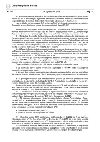 N.º 156 12 de agosto de 2022 Pág. 17
Diário da República, 1.ª série
b) Os estabelecimentos públicos de educação pré-escolar e dos ensinos básico e secundário
enviam ao S3CP a informação orçamental e económico-financeira através do sistema central da
responsabilidade do Instituto de Gestão Financeira da Educação, I. P. (IGeFE, I. P.);
c) As entidades pertencentes ao SNS enviam ao S3CP a informação orçamental e económico-
-financeira através do sistema central da responsabilidade da ACSS, I. P.
3 — O disposto nos números anteriores não prejudica a possibilidade de, mediante despacho do
membro do Governo responsável pela área das finanças e após parecer da UniLEO, a metodologia
decorrente do número anterior ser aplicada a outros sistemas centrais de natureza setorial.
4 — Compete à Comissão de Normalização Contabilística a atualização dos Modelos de
Demonstrações Financeiras, dos Modelos de Demonstrações Orçamentais e quadros normalizados
dos respetivos anexos, assim como a atualização mediante parecer da DGO, do Plano de Contas
Multidimensional, constantes, respetivamente, dos anexos II e III ao Decreto-Lei n.º 192/2015, de
11 de setembro, na sua redação atual, bem como a atualização das respetivas notas de enquadra-
mento, constantes da Portaria n.º 189/2016, de 14 de julho.
5 — O Plano de Contas Multidimensional, atualizado nos termos do número anterior, tem reflexo
no Plano de Contas Central do Ministério das Finanças (PCC-MF), disponível no portal da UniLEO,
o qual pode contemplar desagregações do Plano de Contas Multidimensional, sendo o mesmo da
responsabilidade da UniLEO em articulação com a DGO.
6 — As entidades que façam a gestão de planos de contas centrais de natureza setorial podem
adaptar o PCC-MF, através da desagregação das contas de movimento deste último, não sendo
possível criar contas que não sejam consistentes com as do PCC-MF.
7 — As entidades públicas podem criar contas, respeitando as seguintes regras:
a) Se a entidade estiver sujeita diretamente à aplicação do PCC-MF, pode desagregar as
contas de movimento deste plano;
b) No caso de a entidade estar sujeita a um plano de contas central de natureza setorial que
decorra dos sistemas referidos nos n.os
2 e 3, pode desagregar as respetivas contas de movimento.
8 — A prestação de contas dos estabelecimentos públicos de educação pré-escolar e dos
ensinos básico e secundário é efetuada pelo IGeFE, I. P., através da consolidação do reporte pro-
veniente dos sistemas locais das referidas escolas.
9 — A prestação de contas das entidades previstas no n.º 1 pode ser efetuada no presente
ano, relativamente ao ano transato, nos termos da Resolução n.º 2/2021, publicada no Diário da
República, 2.ª série, n.º 248, de 24 de dezembro de 2021.
10 — A prestação de contas dos serviços e organismos referidos nos números anteriores é
efetuada segundo um regime simplificado, aplicando-se o disposto na Resolução n.º 2/2021, publi-
cada no Diário da República, 2.ª série, n.º 248, de 24 de dezembro de 2021.
11 — No caso das subentidades integrantes das estruturas «Gestão Administrativa e Finan-
ceira» (GAF) e «Ação Governativa» (AG), a prestação de contas relativa à execução de 2022
em SNC-AP, é efetuada segundo o regime simplificado das microentidades do SNC-AP, conforme
identificado na Instrução n.º 1/2019 do Tribunal de Contas, sendo opcional excecionalmente neste
ano a entrega dos seguintes mapas já reportados na GAF:
a) Divulgação do inventário de património;
b) Dívidas a terceiros por antiguidade dos saldos.
12 — Durante o ano de 2022, as alterações ao Decreto-Lei n.º 26/2002, de 14 de fevereiro,
introduzidas pelos n.os
1 a 4 do artigo 156.º do Decreto-Lei n.º 33/2018, de 15 de maio, não são
aplicáveis às entidades que, ao abrigo do n.º 5 do mesmo artigo, não as tenham aplicado durante
o ano de 2021, devendo as mesmas comunicar esse facto à UniLeo e à DGO.
13 — Quando os princípios da economia, eficiência e eficácia o aconselhem, a proposta de
agregação numa única entidade contabilística e a adoção do regime simplificado de prestação de
contas pode ser autorizada pelo membro do Governo responsável pela área das finanças.
 