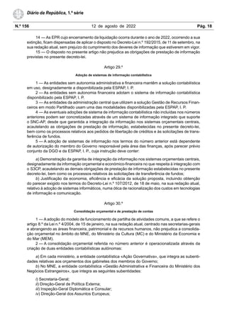 N.º 156 12 de agosto de 2022 Pág. 18
Diário da República, 1.ª série
14 — As EPR cujo encerramento da liquidação ocorra durante o ano de 2022, ocorrendo a sua
extinção, ficam dispensadas de aplicar o disposto no Decreto-Lei n.º 192/2015, de 11 de setembro, na
sua redação atual, sem prejuízo do cumprimento dos deveres de informação que estiverem em vigor.
15 — O disposto no presente artigo não prejudica as obrigações de prestação de informação
previstas no presente decreto-lei.
Artigo 29.º
Adoção de sistemas de informação contabilística
1 — As entidades sem autonomia administrativa e financeira mantêm a solução contabilística
em uso, designadamente a disponibilizada pela ESPAP, I. P.
2 — As entidades sem autonomia financeira adotam o sistema de informação contabilística
disponibilizado pela ESPAP, I. P.
3 — As entidades da administração central que utilizem a solução Gestão de Recursos Finan-
ceiros em modo Partilhado usam uma das modalidades disponibilizadas pela ESPAP, I. P.
4 — As eventuais adoções de sistema de informação contabilística não incluídas nos números
anteriores podem ser concretizadas através de um sistema de informação integrado que suporte
o SNC-AP, desde que garantida a integração da informação nos sistemas orçamentais centrais,
acautelando as obrigações de prestação de informação, estabelecidas no presente decreto-lei,
bem como os processos relativos aos pedidos de libertação de créditos e às solicitações de trans-
ferência de fundos.
5 — A adoção de sistemas de informação nos termos do número anterior está dependente
de autorização do membro do Governo responsável pela área das finanças, após parecer prévio
conjunto da DGO e da ESPAP, I. P., cuja instrução deve conter:
a) Demonstração da garantia de integração da informação nos sistemas orçamentais centrais,
designadamente da informação orçamental e económico-financeira no que respeita à integração com
o S3CP, acautelando as demais obrigações de prestação de informação estabelecidas no presente
decreto-lei, bem como os processos relativos às solicitações de transferência de fundos;
b) Justificação da economia, eficiência e eficácia da solução proposta, incluindo obtenção
do parecer exigido nos termos do Decreto-Lei n.º 107/2012, de 18 de maio, na sua redação atual,
relativo à adoção de sistemas informáticos, numa ótica de racionalização dos custos em tecnologias
de informação e comunicação.
Artigo 30.º
Consolidação orçamental e de prestação de contas
1 — A adoção do modelo de funcionamento de partilha de atividades comuns, a que se refere o
artigo 8.º da Lei n.º 4/2004, de 15 de janeiro, na sua redação atual, centrado nas secretarias-gerais
e abrangendo as áreas financeira, patrimonial e de recursos humanos, não prejudica a consolida-
ção orçamental no âmbito do MNE, do Ministério da Cultura (MC) e do Ministério da Economia e
do Mar (MEM).
2 — A consolidação orçamental referida no número anterior é operacionalizada através da
criação de duas entidades contabilísticas autónomas:
a) Em cada ministério, a entidade contabilística «Ação Governativa», que integra as subenti-
dades relativas aos orçamentos dos gabinetes dos membros do Governo;
b) No MNE, a entidade contabilística «Gestão Administrativa e Financeira do Ministério dos
Negócios Estrangeiros», que integra as seguintes subentidades:
i) Secretaria-Geral;
ii) Direção-Geral de Política Externa;
iii) Inspeção-Geral Diplomática e Consular;
iv) Direção-Geral dos Assuntos Europeus;
 